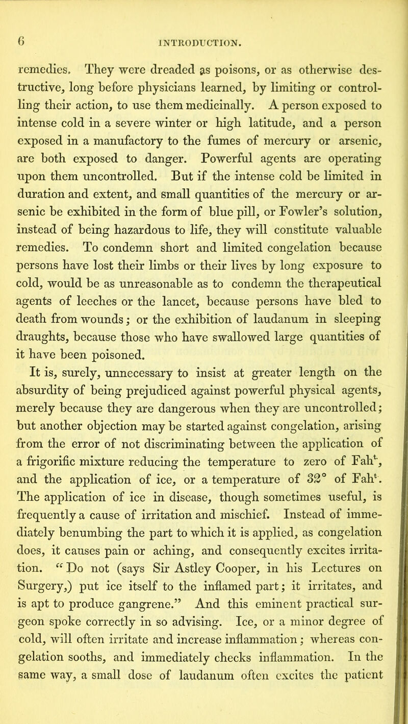 remedies. They were dreaded as poisons, or as otherwise des- tructive, long before physicians learned, by limiting or control- ling their action, to use them medicinally. A person exposed to intense cold in a severe winter or high latitude, and a person exposed in a manufactory to the fumes of mercury or arsenic, are both exposed to danger. Powerful agents are operating upon them uncontrolled. But if the intense cold be limited in duration and extent, and small quantities of the mercury or ar- senic be exhibited in the form of blue pill, or Fowler’s solution, instead of being hazardous to life, they will constitute valuable remedies. To condemn short and limited congelation because persons have lost their limbs or their lives by long exposure to cold, would be as unreasonable as to condemn the therapeutical agents of leeches or the lancet, because persons have bled to death from wounds; or the exhibition of laudanum in sleeping draughts, because those who have swallowed large quantities of it have been poisoned. It is, surely, unnecessary to insist at greater length on the absurdity of being prejudiced against powerful physical agents, merely because they are dangerous when they are uncontrolled; but another objection may be started against congelation, arising from the error of not discriminating between the application of a frigorific mixture reducing the temperature to zero of Fair4, and the application of ice, or a temperature of 32° of Fah4. The application of ice in disease, though sometimes useful, is frequently a cause of irritation and mischief. Instead of imme- diately benumbing the part to which it is applied, as congelation does, it causes pain or aching, and consequently excites irrita- tion. “ Do not (says Sir Astley Cooper, in his Lectures on Surgery,) put ice itself to the inflamed part; it irritates, and is apt to produce gangrene.” And this eminent practical sur- geon spoke correctly in so advising. Ice, or a minor degree of cold, will often irritate and increase inflammation; whereas con- gelation sooths, and immediately checks inflammation. In the same way, a small dose of laudanum often excites the patient