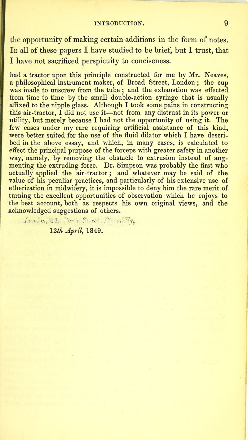 the opportunity of making certain additions in the form of notes. In all of these papers I have studied to be brief, but I trust, that I have not sacrificed perspicuity to conciseness. had a tractor upon this principle constructed for me by Mr. Neaves, a philosophical instrument maker, of Broad Street, London ; the cup was made to unscrew from the tube ; and the exhaustion was effected from time to time by the small double-action syringe that is usually affixed to the nipple glass. Although I took some pains in constructing this air-tractor, I did not use it—not from any distrust in its power or utility, but merely because I had not the opportunity of using it. The few cases under my care requiring artificial assistance of this kind, were better suited for the use of the fluid dilator which I have descri- bed in the above essay, and which, in many cases, is calculated to effect the principal purpose of the forceps with greater safety in another way, namely, by removing the obstacle to extrusion instead of aug- menting the extruding force. Dr. Simpson was probably the first who actually applied the air-tractor; and whatever may be said of the value of his peculiar practices, and particularly of his extensive use of etherization in midwifery, it is impossible to deny him the rare merit of turning the excellent opportunities of observation which he enjoys to the best account, both as respects his own original views, and the acknowledged suggestions of others.