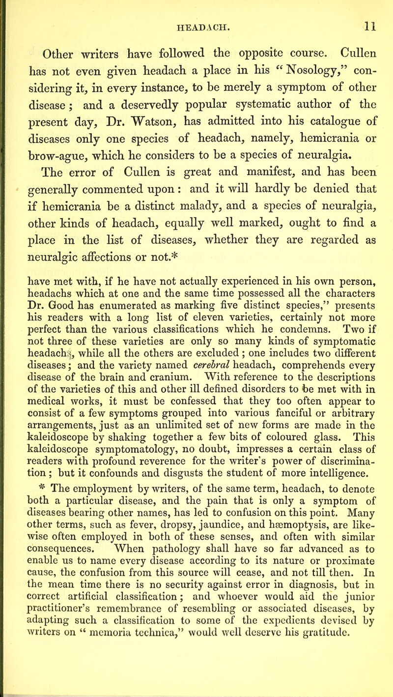 Other writers have followed the opposite course. Cullen has not even given headach a place in his “Nosology/5 con- sidering it, in every instance, to be merely a symptom of other disease; and a deservedly popular systematic author of the present day. Dr. Watson, has admitted into his catalogue of diseases only one species of headach, namely, hemicrania or brow-ague, which he considers to be a species of neuralgia. The error of Cullen is great and manifest, and has been generally commented upon : and it will hardly be denied that if hemicrania be a distinct malady, and a species of neuralgia, other kinds of headach, equally well marked, ought to find a place in the list of diseases, whether they are regarded as neuralgic affections or not.* have met with, if he have not actually experienced in his own person, headachs which at one and the same time possessed all the characters Dr. Good has enumerated as marking five distinct species,” presents his readers with a long list of eleven varieties, certainly not more perfect than the various classifications which he condemns. Two if not three of these varieties are only so many kinds of symptomatic headachy, while all the others are excluded; one includes two different diseases; and the variety named cerebral headach, comprehends every disease of the brain and cranium. With reference to the descriptions of the varieties of this and other ill defined disorders to be met with in medical works, it must be confessed that they too often appear to consist of a few symptoms grouped into various fanciful or arbitrary arrangements, just as an unlimited set of new forms are made in the kaleidoscope by shaking together a few bits of coloured glass. This kaleidoscope symptomatology, no doubt, impresses a certain class of readers with profound reverence for the writers power of discrimina- tion ; but it confounds and disgusts the student of more intelligence. * The employment by writers, of the same term, headach, to denote both a particular disease, and the pain that is only a symptom of diseases bearing other names, has led to confusion on this point. Many other terms, such as fever, dropsy, jaundice, and haemoptysis, are like- wise often employed in both of these senses, and often with similar consequences. When pathology shall have so far advanced as to enable us to name every disease according to its nature or proximate cause, the confusion from this source will cease, and not till then. In the mean time there is no security against error in diagnosis, but in correct artificial classification; and whoever would aid the junior practitioner’s remembrance of resembling or associated diseases, by adapting such a classification to some of the expedients devised by writers on “ memoria technica,” would well deserve his gratitude.