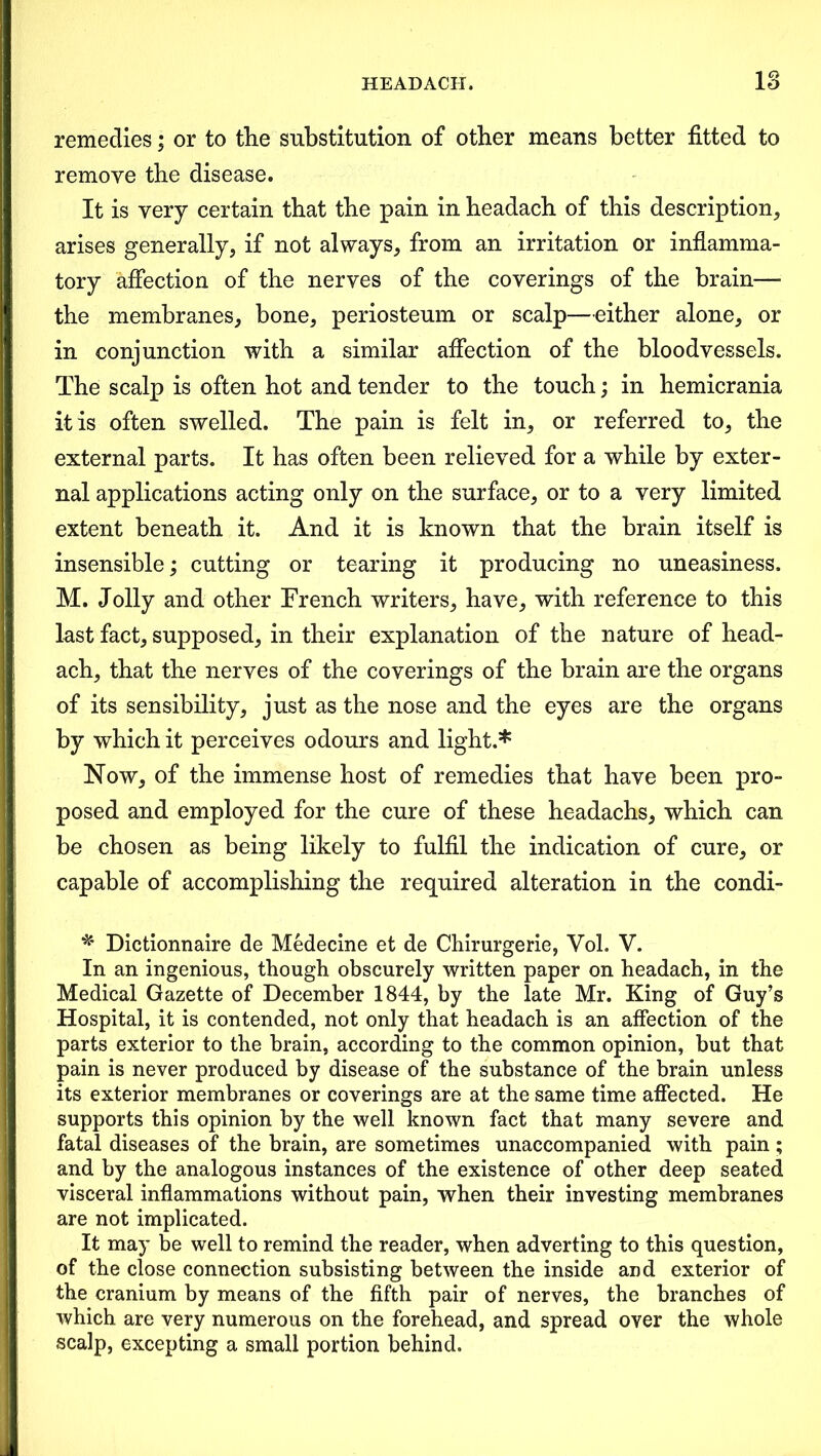 remedies; or to the substitution of other means better fitted to remove the disease. It is very certain that the pain in headach of this description, arises generally, if not always, from an irritation or inflamma- tory affection of the nerves of the coverings of the brain— the membranes, bone, periosteum or scalp—either alone, or in conjunction with a similar affection of the bloodvessels. The scalp is often hot and tender to the touch; in hemicrania it is often swelled. The pain is felt in, or referred to, the external parts. It has often been relieved for a while by exter- nal applications acting only on the surface, or to a very limited extent beneath it. And it is known that the brain itself is insensible; cutting or tearing it producing no uneasiness. M. Jolly and other French writers, have, with reference to this last fact, supposed, in their explanation of the nature of head- ach, that the nerves of the coverings of the brain are the organs of its sensibility, just as the nose and the eyes are the organs by which it perceives odours and light.* Now, of the immense host of remedies that have been pro- posed and employed for the cure of these headachs, which can be chosen as being likely to fulfil the indication of cure, or capable of accomplishing the required alteration in the condi- * Dictionnaire de Medecine et de Chirurgerie, Vol. V. In an ingenious, though obscurely written paper on headach, in the Medical Gazette of December 1844, by the late Mr. King of Guy’s Hospital, it is contended, not only that headach is an affection of the parts exterior to the brain, according to the common opinion, but that pain is never produced by disease of the substance of the brain unless its exterior membranes or coverings are at the same time affected. He supports this opinion by the well known fact that many severe and fatal diseases of the brain, are sometimes unaccompanied with pain ; and by the analogous instances of the existence of other deep seated visceral inflammations without pain, when their investing membranes are not implicated. It may be well to remind the reader, when adverting to this question, of the close connection subsisting between the inside and exterior of the cranium by means of the fifth pair of nerves, the branches of which are very numerous on the forehead, and spread over the whole scalp, excepting a small portion behind.