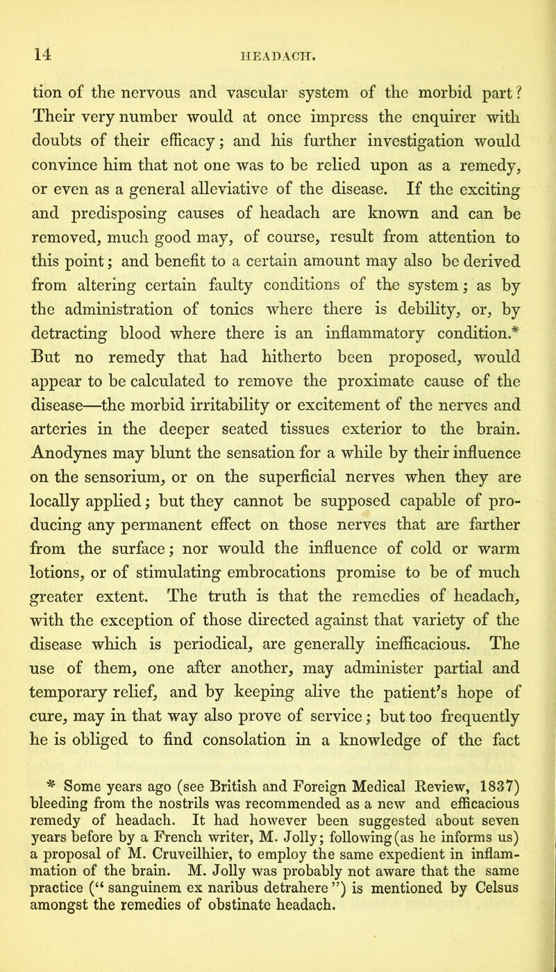 tion of the nervous and vascular system of the morbid part ? Their very number would at once impress the enquirer with doubts of their efficacy; and his further investigation would convince him that not one was to be relied upon as a remedy, or even as a general alleviative of the disease. If the exciting and predisposing causes of headach are known and can be removed, much good may, of course, result from attention to this point; and benefit to a certain amount may also be derived from altering certain faulty conditions of the system; as by the administration of tonics where there is debility, or, by detracting blood where there is an inflammatory condition.* But no remedy that had hitherto been proposed, would appear to be calculated to remove the proximate cause of the disease—the morbid irritability or excitement of the nerves and arteries in the deeper seated tissues exterior to the brain. Anodynes may blunt the sensation for a while by their influence on the sensorium, or on the superficial nerves when they are locally applied; but they cannot be supposed capable of pro- ducing any permanent effect on those nerves that are farther from the surface; nor would the influence of cold or warm lotions, or of stimulating embrocations promise to be of much greater extent. The truth is that the remedies of headach, with the exception of those directed against that variety of the disease which is periodical, are generally inefficacious. The use of them, one after another, may administer partial and temporary relief, and by keeping alive the patient’s hope of cure, may in that way also prove of service; but too frequently he is obliged to find consolation in a knowledge of the fact * Some years ago (see British and Foreign Medical Review, 1837) bleeding from the nostrils was recommended as a new and efficacious remedy of headach. It had however been suggested about seven years before by a French writer, M. Jolly; following (as he informs us) a proposal of M. Gruveilhier, to employ the same expedient in inflam- mation of the brain. M. Jolly was probably not aware that the same practice (c< sanguinem ex naribus detrahere ”) is mentioned by Celsus amongst the remedies of obstinate headach.