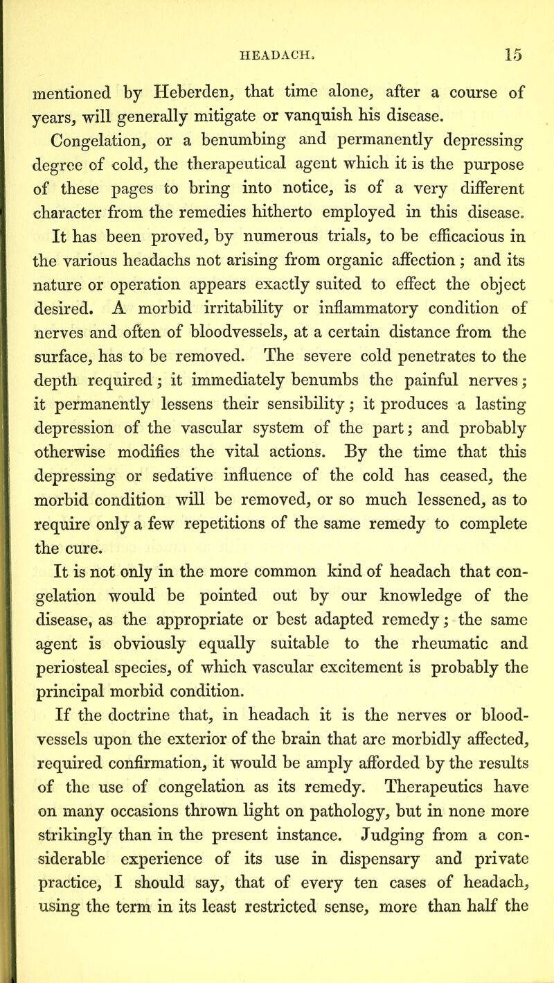 mentioned by Heberden, that time alone, after a course of years, will generally mitigate or vanquish his disease. Congelation, or a benumbing and permanently depressing degree of cold, the therapeutical agent which it is the purpose of these pages to bring into notice, is of a very different character from the remedies hitherto employed in this disease. It has been proved, by numerous trials, to be efficacious in the various headachs not arising from organic affection; and its nature or operation appears exactly suited to effect the object desired. A morbid irritability or inflammatory condition of nerves and often of bloodvessels, at a certain distance from the surface, has to be removed. The severe cold penetrates to the depth required; it immediately benumbs the painful nerves; it permanently lessens their sensibility; it produces a lasting depression of the vascular system of the part; and probably otherwise modifies the vital actions. By the time that this depressing or sedative influence of the cold has ceased, the morbid condition will be removed, or so much lessened, as to require only a few repetitions of the same remedy to complete the cure. It is not only in the more common kind of headach that con- gelation would be pointed out by our knowledge of the disease, as the appropriate or best adapted remedy; the same agent is obviously equally suitable to the rheumatic and periosteal species, of which vascular excitement is probably the principal morbid condition. If the doctrine that, in headach it is the nerves or blood- vessels upon the exterior of the brain that are morbidly affected, required confirmation, it would be amply afforded by the results of the use of congelation as its remedy. Therapeutics have on many occasions thrown light on pathology, but in none more strikingly than in the present instance. Judging from a con- siderable experience of its use in dispensary and private practice, I should say, that of every ten cases of headach, using the term in its least restricted sense, more than half the