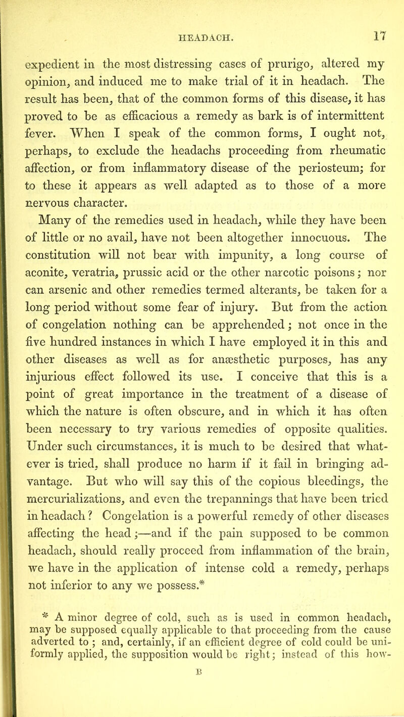 expedient in the most distressing cases of prurigo, altered my opinion, and induced me to make trial of it in headach. The result has been, that of the common forms of this disease, it has proved to be as efficacious a remedy as bark is of intermittent fever. When I speak of the common forms, I ought not, perhaps, to exclude the headachs proceeding from rheumatic affection, or from inflammatory disease of the periosteum; for to these it appears as well adapted as to those of a more nervous character. Many of the remedies used in headach, while they have been of little or no avail, have not been altogether innocuous. The constitution will not bear with impunity, a long course of aconite, veratria, prussic acid or the other narcotic poisons; nor can arsenic and other remedies termed alterants, be taken for a long period without some fear of injury. But from the action of congelation nothing can be apprehended; not once in the five hundred instances in which I have employed it in this and other diseases as well as for anaesthetic purposes, has any injurious effect followed its use. I conceive that this is a point of great importance in the treatment of a disease of which the nature is often obscure, and in which it has often been necessary to try various remedies of opposite qualities. Under such circumstances, it is much to be desired that what- ever is tried, shall produce no harm if it fail in bringing ad- vantage. But who will say this of the copious bleedings, the mercurializations, and even the trepannings that have been tried in headach ? Congelation is a powerful remedy of other diseases affecting the head;—and if the pain supposed to be common headach, should really proceed from inflammation of the brain, we have in the application of intense cold a remedy, perhaps not inferior to any we possess.* * A minor degree of cold, such as is used in common headach, may be supposed equally applicable to that proceeding from the cause adverted to ; and, certainly, if an efficient degree of cold could be uni- formly applied, the supposition would be right; instead of this how- B