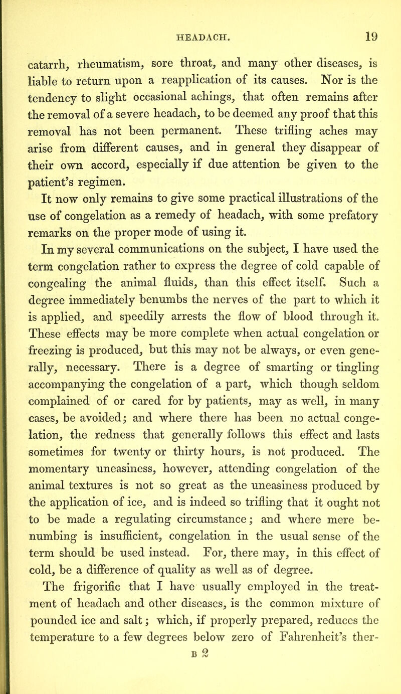 catarrh, rheumatism, sore throat, and many other diseases, is liable to return upon a reapplication of its causes. Nor is the tendency to slight occasional achings, that often remains after the removal of a severe headach, to be deemed any proof that this removal has not been permanent. These trifling aches may arise from different causes, and in general they disappear of their own accord, especially if due attention be given to the patient’s regimen. It now only remains to give some practical illustrations of the use of congelation as a remedy of headach, with some prefatory remarks on the proper mode of using it. In my several communications on the subject, I have used the term congelation rather to express the degree of cold capable of congealing the animal fluids, than this effect itself. Such a degree immediately benumbs the nerves of the part to which it is applied, and speedily arrests the flow of blood through it. These effects may be more complete when actual congelation or freezing is produced, but this may not be always, or even gene- rally, necessary. There is a degree of smarting or tingling accompanying the congelation of a part, which though seldom complained of or cared for by patients, may as well, in many cases, be avoided; and where there has been no actual conge- lation, the redness that generally follows this effect and lasts sometimes for twenty or thirty hours, is not produced. The momentary uneasiness, however, attending congelation of the animal textures is not so great as the uneasiness produced by the application of ice, and is indeed so trifling that it ought not to be made a regulating circumstance; and where mere be- numbing is insufficient, congelation in the usual sense of the term should be used instead. For, there may, in this effect of cold, be a difference of quality as well as of degree. The frigorific that I have usually employed in the treat- ment of headach and other diseases, is the common mixture of pounded ice and salt; which, if properly prepared, reduces the temperature to a few degrees below zero of Fahrenheit’s ther- b 2