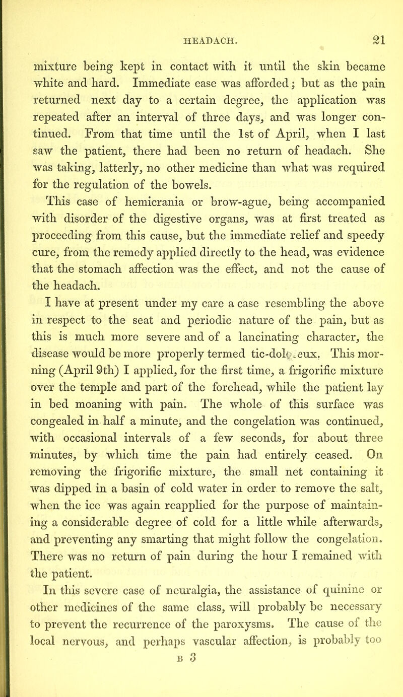 mixture being kept in contact with it until the skin became white and hard. Immediate ease was afforded; but as the pain returned next day to a certain degree, the application was repeated after an interval of three days, and was longer con- tinued. From that time until the 1st of April, when I last saw the patient, there had been no return of headach. She was taking, latterly, no other medicine than what was required for the regulation of the bowels. This case of hemicrania or brow-ague, being accompanied with disorder of the digestive organs, was at first treated as proceeding from this cause, but the immediate relief and speedy cure, from the remedy applied directly to the head, was evidence that the stomach affection was the effect, and not the cause of the headach. I have at present under my care a case resembling the above in respect to the seat and periodic nature of the pain, but as this is much more severe and of a lancinating character, the disease would be more properly termed tic-dok>-eux. This mor- ning (April 9th) I applied, for the first time, a frigorific mixture over the temple and part of the forehead, while the patient lay in bed moaning with pain. The whole of this surface was congealed in half a minute, and the congelation was continued, with occasional intervals of a few seconds, for about three minutes, by which time the pain had entirely ceased. On removing the frigorific mixture, the small net containing it was dipped in a basin of cold water in order to remove the salt, when the ice was again reapplied for the purpose of maintain- ing a considerable degree of cold for a little while afterwards, and preventing any smarting that might follow the congelation. There was no return of pain during the hour I remained with the patient. In this severe case of neuralgia, the assistance of quinine or other medicines of the same class, will probably be necessary to prevent the recurrence of the paroxysms. The cause of the local nervous, and perhaps vascular affection, is probably too b 3