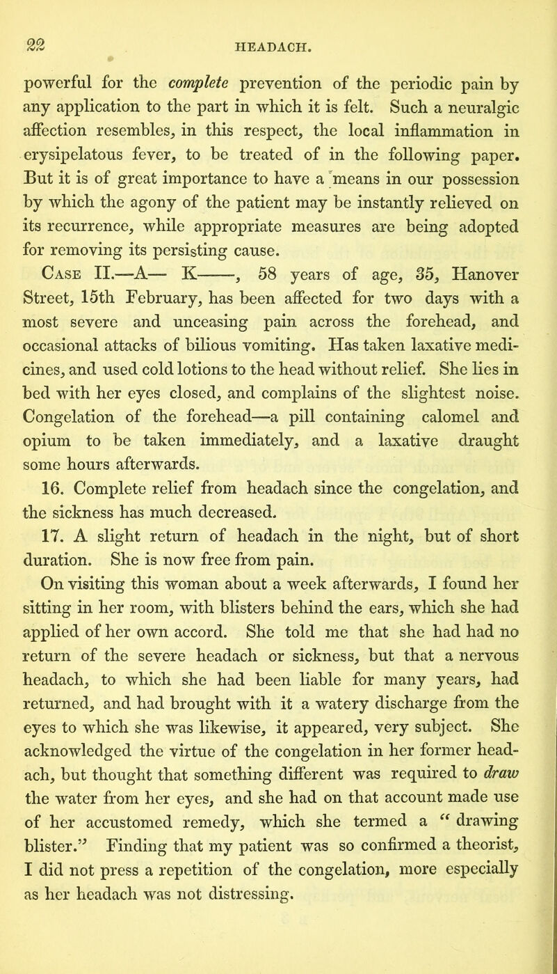 powerful for the complete prevention of the periodic pain by any application to the part in which it is felt. Such a neuralgic affection resembles,, in this respect, the local inflammation in erysipelatous fever, to be treated of in the following paper. But it is of great importance to have a means in our possession by which the agony of the patient may be instantly relieved on its recurrence, while appropriate measures are being adopted for removing its persisting cause. Case II.—A— K——, 58 years of age, 35, Hanover Street, 15th February, has been affected for two days with a most severe and unceasing pain across the forehead, and occasional attacks of bilious vomiting. Has taken laxative medi- cines, and used cold lotions to the head without relief. She lies in bed with her eyes closed, and complains of the slightest noise. Congelation of the forehead—-a pill containing calomel and opium to be taken immediately, and a laxative draught some hours afterwards. 16. Complete relief from headach since the congelation, and the sickness has much decreased. 17. A slight return of headach in the night, but of short duration. She is now free from pain. On visiting this woman about a week afterwards, I found her sitting in her room, with blisters behind the ears, which she had applied of her own accord. She told me that she had had no return of the severe headach or sickness, but that a nervous headach, to which she had been liable for many years, had returned, and had brought with it a watery discharge from the eyes to which she was likewise, it appeared, very subject. She acknowledged the virtue of the congelation in her former head- ach, but thought that something different was required to draw the water from her eyes, and she had on that account made use of her accustomed remedy, which she termed a “ drawing blister.” Finding that my patient was so confirmed a theorist, I did not press a repetition of the congelation, more especially as her headach was not distressing.