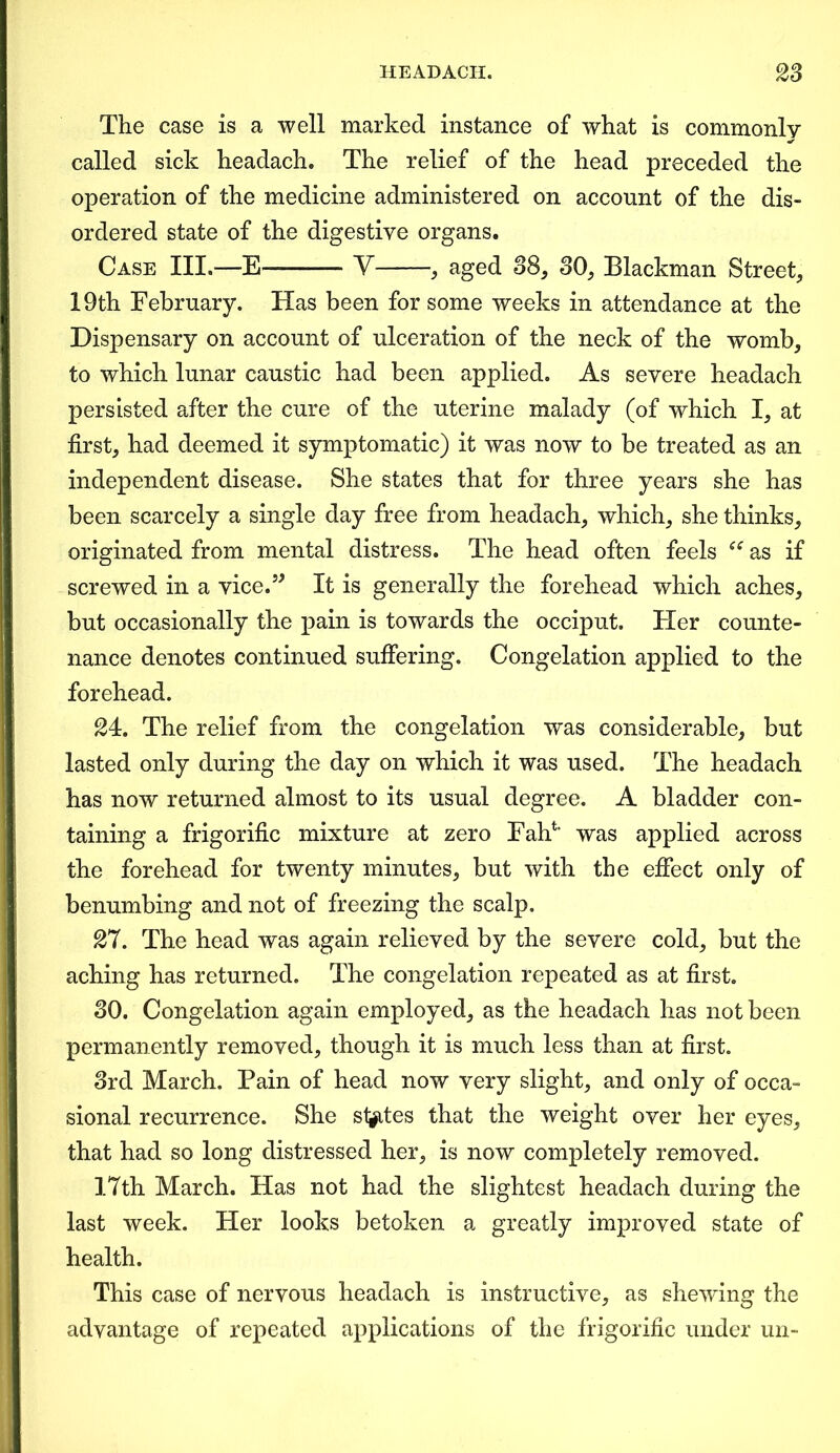 The case is a well marked instance of what is commonly called sick headach. The relief of the head preceded the operation of the medicine administered on account of the dis- ordered state of the digestive organs. Case III.—E——- V , aged 38, 30, Blackman Street, 19th February. Has been for some weeks in attendance at the Dispensary on account of ulceration of the neck of the womb, to which lunar caustic had been applied. As severe headach persisted after the cure of the uterine malady (of which I, at first, had deemed it symptomatic) it was now to be treated as an independent disease. She states that for three years she has been scarcely a single day free from headach, which, she thinks, originated from mental distress. The head often feels ee as if screwed in a vice.” It is generally the forehead which aches, but occasionally the pain is towards the occiput. Her counte- nance denotes continued suffering. Congelation applied to the forehead. 24. The relief from the congelation was considerable, but lasted only during the day on which it was used. The headach has now returned almost to its usual degree. A bladder con- taining a frigorific mixture at zero Faff' was applied across the forehead for twenty minutes, but with the effect only of benumbing and not of freezing the scalp. 27. The head was again relieved by the severe cold, but the aching has returned. The congelation repeated as at first. 30. Congelation again employed, as the headach has not been permanently removed, though it is much less than at first. 3rd March. Pain of head now very slight, and only of occa- sional recurrence. She states that the weight over her eyes, that had so long distressed her, is now completely removed. 17th March. Has not had the slightest headach during the last week. Her looks betoken a greatly improved state of health. This case of nervous headach is instructive, as shewing the advantage of repeated applications of the frigorific under un-