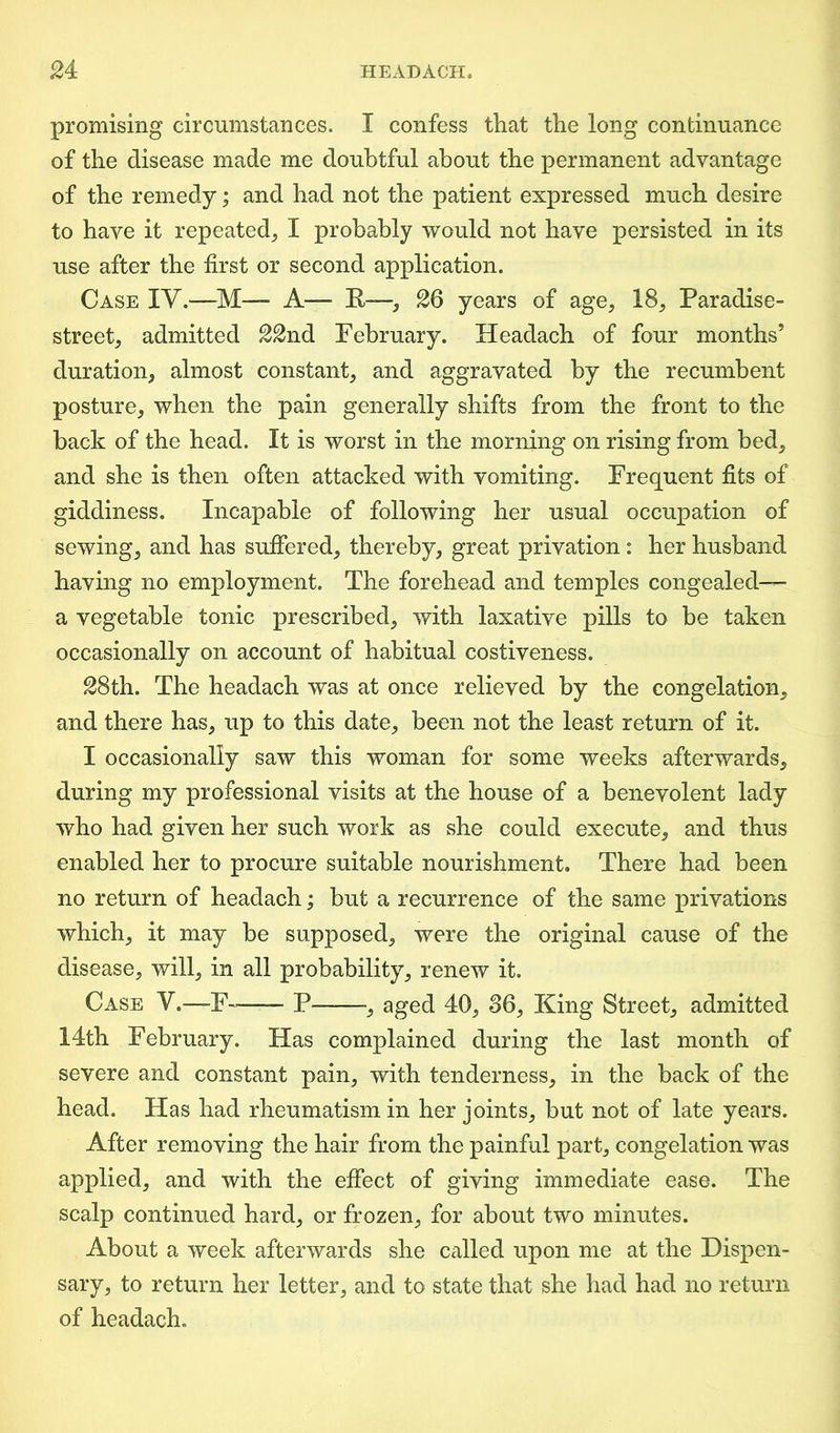 promising circumstances. I confess that the long continuance of the disease made me doubtful about the permanent advantage of the remedy; and had not the patient expressed much desire to have it repeated, I probably would not have persisted in its use after the first or second application. Case IV.—M— A— K—, 26 years of age, 18, Paradise- street, admitted 22nd February. Headach of four months’ duration, almost constant, and aggravated by the recumbent posture, when the pain generally shifts from the front to the back of the head. It is worst in the morning on rising from bed, and she is then often attacked with vomiting. Frequent fits of giddiness. Incapable of following her usual occupation of sewing, and has suffered, thereby, great privation : her husband having no employment. The forehead and temples congealed— a vegetable tonic prescribed, with laxative pills to be taken occasionally on account of habitual costiveness. 28th. The headach was at once relieved by the congelation, and there has, up to this date, been not the least return of it. I occasionally saw this woman for some weeks afterwards, during my professional visits at the house of a benevolent lady who had given her such work as she could execute, and thus enabled her to procure suitable nourishment. There had been no return of headach; but a recurrence of the same privations which, it may be supposed, were the original cause of the disease, will, in all probability, renew it. Case V.—F~—— P -, aged 40, 36, King Street, admitted 14th February. Has complained during the last month of severe and constant pain, with tenderness, in the back of the head. Has had rheumatism in her joints, but not of late years. After removing the hair from the painful part, congelation was applied, and with the effect of giving immediate ease. The scalp continued hard, or frozen, for about two minutes. About a week afterwards she called upon me at the Dispen- sary, to return her letter, and to state that she had had no return of headach.