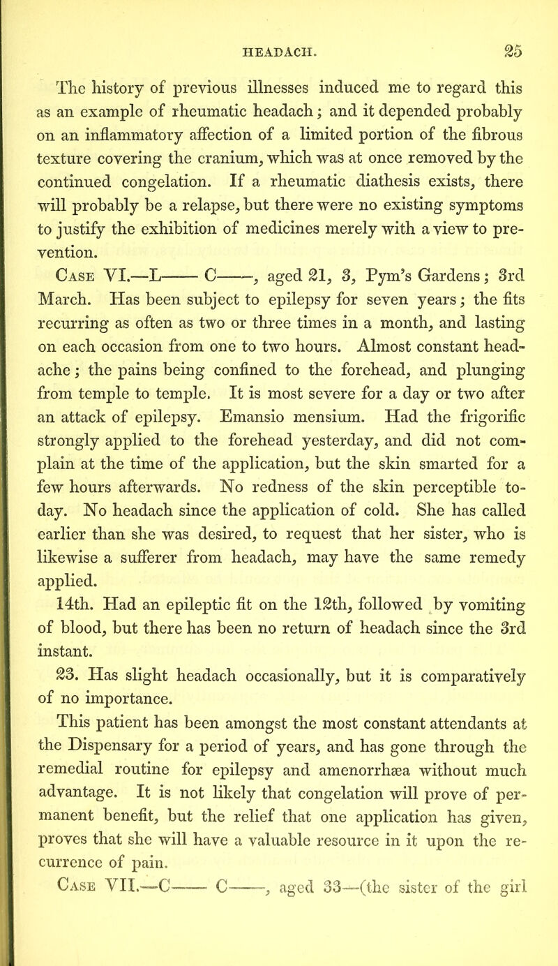 The history of previous illnesses induced me to regard this as an example of rheumatic headach; and it depended probably on an inflammatory affection of a limited portion of the fibrous texture covering the cranium, which was at once removed by the continued congelation. If a rheumatic diathesis exists, there will probably be a relapse, but there were no existing symptoms to justify the exhibition of medicines merely with a view to pre- vention. Case VI.—L—-— C -, aged 21, 3, Pym’s Gardens; 3rd March. Has been subject to epilepsy for seven years; the fits recurring as often as two or three times in a month, and lasting on each occasion from one to two hours. Almost constant head- ache ; the pains being confined to the forehead, and plunging from temple to temple. It is most severe for a day or two after an attack of epilepsy. Emansio mensium. Had the frigorific strongly applied to the forehead yesterday, and did not com- plain at the time of the application, but the skin smarted for a few hours afterwards. Ho redness of the skin perceptible to- day. Ho headach since the application of cold. She has called earlier than she was desired, to request that her sister, who is likewise a sufferer from headach, may have the same remedy applied. 14th. Had an epileptic fit on the l£th, followed by vomiting of blood, but there has been no return of headach since the 3rd instant. 23. Has slight headach occasionally, but it is comparatively of no importance. This patient has been amongst the most constant attendants at the Dispensary for a period of years, and has gone through the remedial routine for epilepsy and amenorrhea without much advantage. It is not likely that congelation will prove of per- manent benefit, but the relief that one application has given, proves that she will have a valuable resource in it upon the re- currence of pain. Case VII.—C— C , aged 33—(the sister of the girl