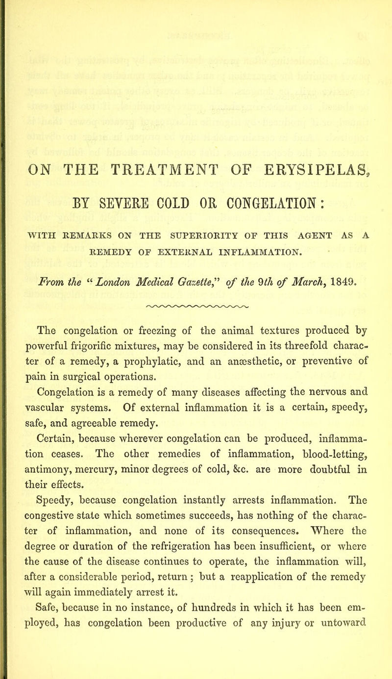ON THE TREATMENT OF ERYSIPELAS, BY SEVERE COLD OR CONGELATION : WITH REMARKS OK THE SUPERIORITY OP THIS AGENT AS A REMEDY OF EXTERNAL INFLAMMATION. From the “ London Medical Gazette ,” of the §th of March, 1849. The congelation or freezing of the animal textures produced by powerful frigorific mixtures, may be considered in its threefold charac- ter of a remedy, a prophylatic, and an ansesthetic, or preventive of pain in surgical operations. Congelation is a remedy of many diseases affecting the nervous and vascular systems. Of external inflammation it is a certain, speedy, safe, and agreeable remedy. Certain, because wherever congelation can be produced, inflamma- tion ceases. The other remedies of inflammation, blood-letting, antimony, mercury, minor degrees of cold, &c. are more doubtful in their effects. Speedy, because congelation instantly arrests inflammation. The congestive state which sometimes succeeds, has nothing of the charac- ter of inflammation, and none of its consequences. Where the degree or duration of the refrigeration has been insufficient, or where the cause of the disease continues to operate, the inflammation will, after a considerable period, return; but a reapplication of the remedy will again immediately arrest it. Safe, because in no instance, of hundreds in which it has been em- ployed, has congelation been productive of any injury or untoward