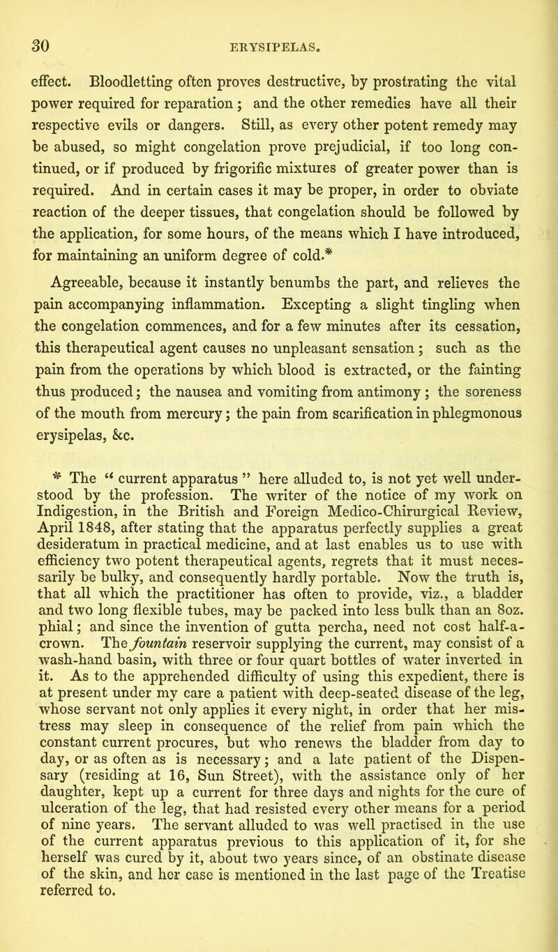 effect. Bloodletting often proves destructive, by prostrating the vital power required for reparation ; and the other remedies have all their respective evils or dangers. Still, as every other potent remedy may be abused, so might congelation prove prejudicial, if too long con- tinued, or if produced by frigorific mixtures of greater power than is required. And in certain cases it may be proper, in order to obviate reaction of the deeper tissues, that congelation should be followed by the application, for some hours, of the means which I have introduced, for maintaining an uniform degree of cold.* Agreeable, because it instantly benumbs the part, and relieves the pain accompanying inflammation. Excepting a slight tingling when the congelation commences, and for a few minutes after its cessation, this therapeutical agent causes no unpleasant sensation; such as the pain from the operations by which blood is extracted, or the fainting thus produced; the nausea and vomiting from antimony ; the soreness of the mouth from mercury; the pain from scarification in phlegmonous erysipelas, kc, * The u current apparatus ” here alluded to, is not yet well under- stood by the profession. The writer of the notice of my work on Indigestion, in the British and Foreign Medico-Chirurgical Review, April 1848, after stating that the apparatus perfectly supplies a great desideratum in practical medicine, and at last enables us to use with efficiency two potent therapeutical agents, regrets that it must neces- sarily be bulky, and consequently hardly portable. Now the truth is, that all which the practitioner has often to provide, viz., a bladder and two long flexible tubes, may be packed into less bulk than an 8oz. phial; and since the invention of gutta percha, need not cost half-a- crown. The fountain reservoir supplying the current, may consist of a wash-hand basin, with three or four quart bottles of water inverted in it. As to the apprehended difficulty of using this expedient, there is at present under my care a patient with deep-seated disease of the leg, whose servant not only applies it every night, in order that her mis- tress may sleep in consequence of the relief from pain which the constant current procures, but who renews the bladder from day to day, or as often as is necessary; and a late patient of the Dispen- sary (residing at 16, Sun Street), with the assistance only of her daughter, kept up a current for three days and nights for the cure of ulceration of the leg, that had resisted every other means for a period of nine years. The servant alluded to was well practised in the use of the current apparatus previous to this application of it, for she herself was cured by it, about two years since, of an obstinate disease of the skin, and her case is mentioned in the last page of the Treatise referred to.