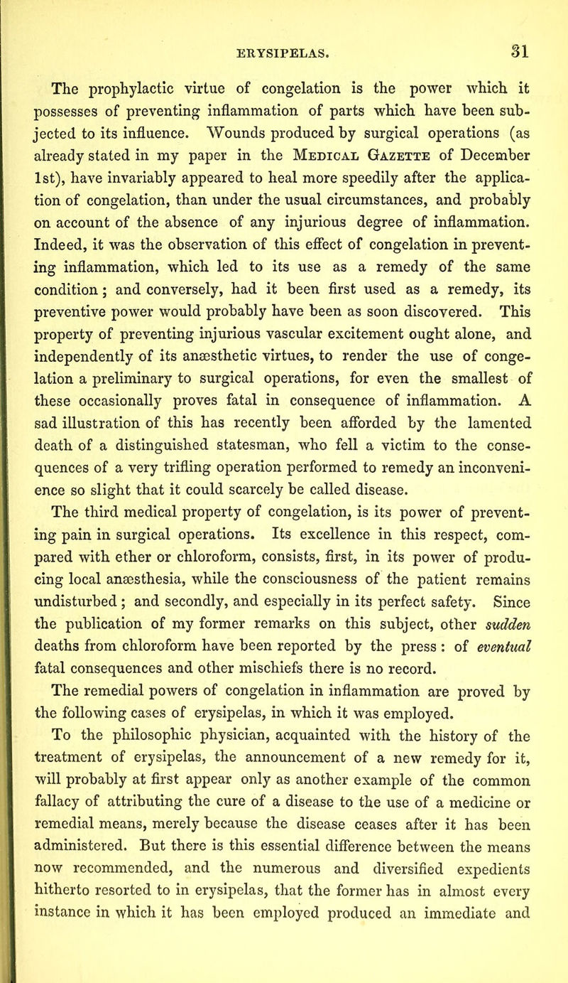 The prophylactic virtue of congelation is the power which it possesses of preventing inflammation of parts which have been sub- jected to its influence. Wounds produced by surgical operations (as already stated in my paper in the Medical Gazette of December 1st), have invariably appeared to heal more speedily after the applica- tion of congelation, than under the usual circumstances, and probably on account of the absence of any injurious degree of inflammation. Indeed, it was the observation of this effect of congelation in prevent- ing inflammation, which led to its use as a remedy of the same condition; and conversely, had it been first used as a remedy, its preventive power would probably have been as soon discovered. This property of preventing injurious vascular excitement ought alone, and independently of its anaesthetic virtues, to render the use of conge- lation a preliminary to surgical operations, for even the smallest of these occasionally proves fatal in consequence of inflammation. A sad illustration of this has recently been afforded by the lamented death of a distinguished statesman, who fell a victim to the conse- quences of a very trifling operation performed to remedy an inconveni- ence so slight that it could scarcely be called disease. The third medical property of congelation, is its power of prevent- ing pain in surgical operations. Its excellence in this respect, com- pared with ether or chloroform, consists, first, in its power of produ- cing local anaesthesia, while the consciousness of the patient remains undisturbed ; and secondly, and especially in its perfect safety. Since the publication of my former remarks on this subject, other sudden deaths from chloroform have been reported by the press : of eventual fatal consequences and other mischiefs there is no record. The remedial powers of congelation in inflammation are proved by the following cases of erysipelas, in which it was employed. To the philosophic physician, acquainted with the history of the treatment of erysipelas, the announcement of a new remedy for it, will probably at first appear only as another example of the common fallacy of attributing the cure of a disease to the use of a medicine or remedial means, merely because the disease ceases after it has been administered. But there is this essential difference between the means now recommended, and the numerous and diversified expedients hitherto resorted to in erysipelas, that the former has in almost every instance in which it has been employed produced an immediate and