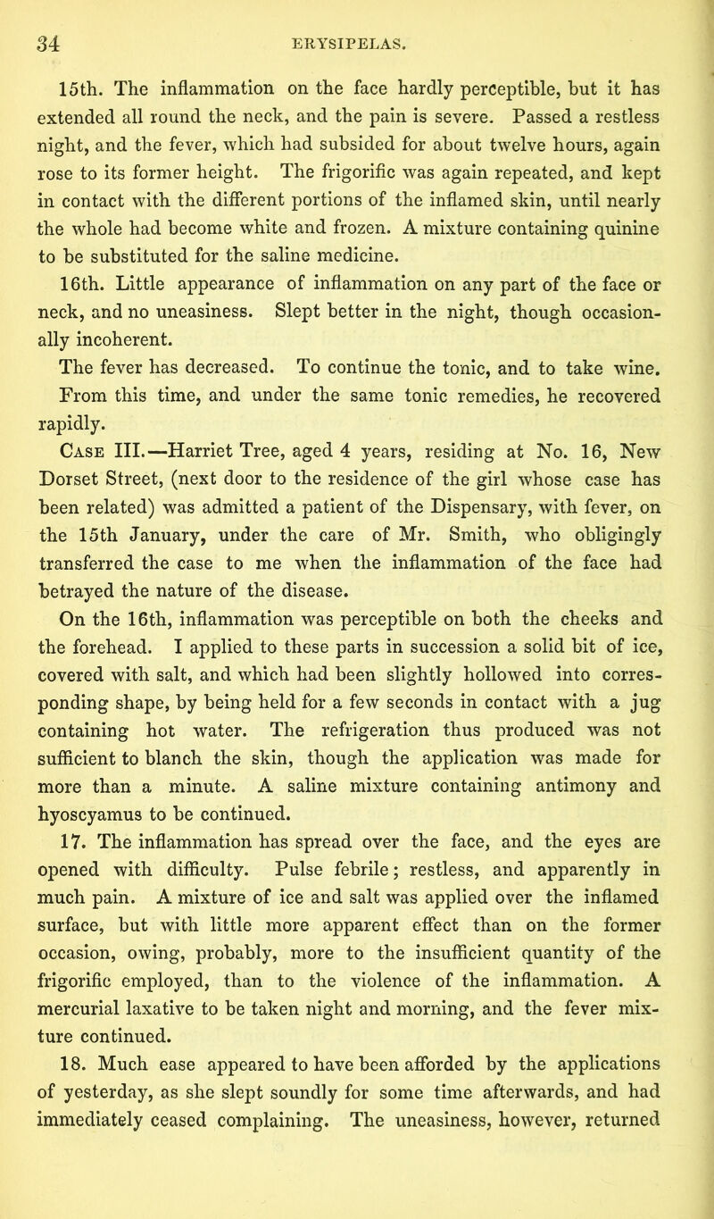 15th. The inflammation on the face hardly perceptible, but it has extended all round the neck, and the pain is severe. Passed a restless night, and the fever, which had subsided for about twelve hours, again rose to its former height. The frigorific was again repeated, and kept in contact with the different portions of the inflamed skin, until nearly the whole had become white and frozen. A mixture containing quinine to be substituted for the saline medicine. 16th. Little appearance of inflammation on any part of the face or neck, and no uneasiness. Slept better in the night, though occasion- ally incoherent. The fever has decreased. To continue the tonic, and to take wine. From this time, and under the same tonic remedies, he recovered rapidly. Case III.—Harriet Tree, aged 4 years, residing at No. 16, New Dorset Street, (next door to the residence of the girl whose case has been related) was admitted a patient of the Dispensary, with fever, on the 15th January, under the care of Mr. Smith, who obligingly transferred the case to me when the inflammation of the face had betrayed the nature of the disease. On the 16th, inflammation was perceptible on both the cheeks and the forehead. I applied to these parts in succession a solid bit of ice, covered with salt, and which had been slightly hollowed into corres- ponding shape, by being held for a few seconds in contact with a jug containing hot water. The refrigeration thus produced was not sufficient to blanch the skin, though the application was made for more than a minute. A saline mixture containing antimony and hyoscyamus to be continued. 17. The inflammation has spread over the face, and the eyes are opened with difficulty. Pulse febrile; restless, and apparently in much pain. A mixture of ice and salt was applied over the inflamed surface, but with little more apparent effect than on the former occasion, owing, probably, more to the insufficient quantity of the frigorific employed, than to the violence of the inflammation. A mercurial laxative to be taken night and morning, and the fever mix- ture continued. 18. Much ease appeared to have been afforded by the applications of yesterday, as she slept soundly for some time afterwards, and had immediately ceased complaining. The uneasiness, however, returned