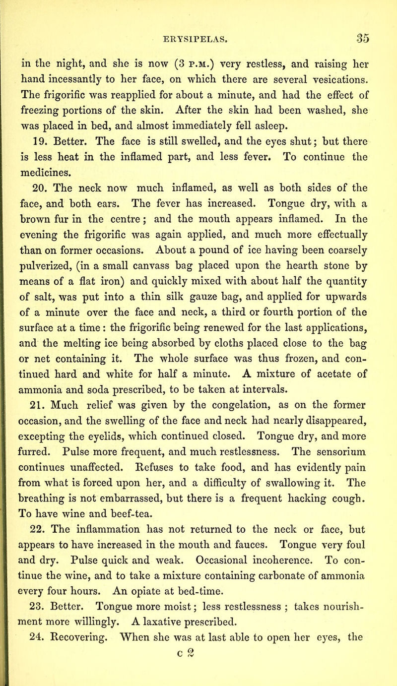 in the night, and she is now (3 p.m.) very restless, and raising her hand incessantly to her face, on which there are several vesications. The frigorific was reapplied for about a minute, and had the effect of freezing portions of the skin. After the skin had been washed, she was placed in bed, and almost immediately fell asleep. 19. Better. The face is still swelled, and the eyes shut; but there is less heat in the inflamed part, and less fever. To continue the medicines. 20. The neck now much inflamed, as well as both sides of the face, and both ears. The fever has increased. Tongue dry, with a brown fur in the centre; and the mouth appears inflamed. In the evening the frigorific was again applied, and much more effectually than on former occasions. About a pound of ice having been coarsely pulverized, (in a small canvass bag placed upon the hearth stone by means of a flat iron) and quickly mixed with about half the quantity of salt, was put into a thin silk gauze bag, and applied for upwards of a minute over the face and neck, a third or fourth portion of the surface at a time : the frigorific being renewed for the last applications, and the melting ice being absorbed by cloths placed close to the bag or net containing it. The whole surface was thus frozen, and con- tinued hard and white for half a minute. A mixture of acetate of ammonia and soda prescribed, to be taken at intervals. 21. Much relief was given by the congelation, as on the former occasion, and the swelling of the face and neck had nearly disappeared, excepting the eyelids, which continued closed. Tongue dry, and more furred. Pulse more frequent, and much restlessness. The sensorium continues unaffected. Refuses to take food, and has evidently pain from what is forced upon her, and a difficulty of swallowing it. The breathing is not embarrassed, but there is a frequent hacking cough. To have wine and beef-tea. 22. The inflammation has not returned to the neck or face, but appears to have increased in the mouth and fauces. Tongue very foul and dry. Pulse quick and weak. Occasional incoherence. To con- tinue the wine, and to take a mixture containing carbonate of ammonia every four hours. An opiate at bed-time. 23. Better. Tongue more moist; less restlessness ; takes nourish- ment more willingly. A laxative prescribed. 24. Recovering. When she was at last able to open her eyes, the c 2