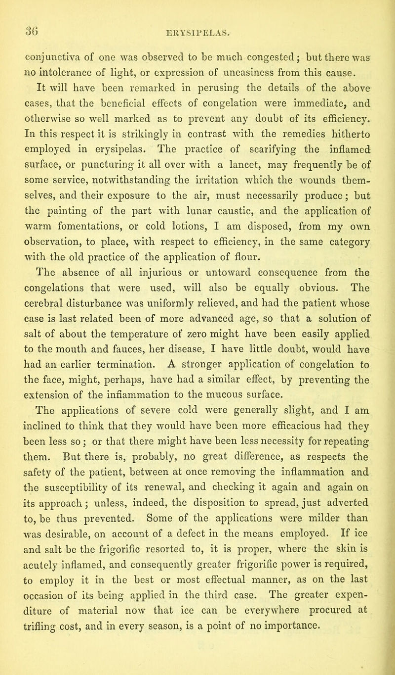 conjunctiva of one was observed to be much congested; but there was no intolerance of light, or expression of uneasiness from this cause. It will have been remarked in perusing the details of the above cases, that the beneficial effects of congelation were immediate, and otherwise so well marked as to prevent any doubt of its efficiency. In this respect it is strikingly in contrast with the remedies hitherto employed in erysipelas. The practice of scarifying the inflamed surface, or puncturing it all over with a lancet, may frequently be of some service, notwithstanding the irritation which the wounds them- selves, and their exposure to the air, must necessarily produce; but the painting of the part with lunar caustic, and the application of warm fomentations, or cold lotions, I am disposed, from my own observation, to place, with respect to efficiency, in the same category with the old practice of the application of flour. The absence of all injurious or untoward consequence from the congelations that were used, will also be equally obvious. The cerebral disturbance was uniformly relieved, and had the patient whose case is last related been of more advanced age, so that a solution of salt of about the temperature of zero might have been easily applied to the mouth and fauces, her disease, I have little doubt, would have had an earlier termination. A stronger application of congelation to the face, might, perhaps, have had a similar effect, by preventing the extension of the inflammation to the mucous surface. The applications of severe cold were generally slight, and I am inclined to think that they would have been more efficacious had they been less so; or that there might have been less necessity for repeating them. But there is, probably, no great difference, as respects the safety of the patient, between at once removing the inflammation and the susceptibility of its renewal, and checking it again and again on its approach; unless, indeed, the disposition to spread, just adverted to, be thus prevented. Some of the applications were milder than was desirable, on account of a defect in the means employed. If ice and salt be the frigorific resorted to, it is proper, where the skin is acutely inflamed, and consequently greater frigorific power is required, to employ it in the best or most effectual manner, as on the last occasion of its being applied in the third case. The greater expen- diture of material now that ice can be everywhere procured at trifling cost, and in every season, is a point of no importance.