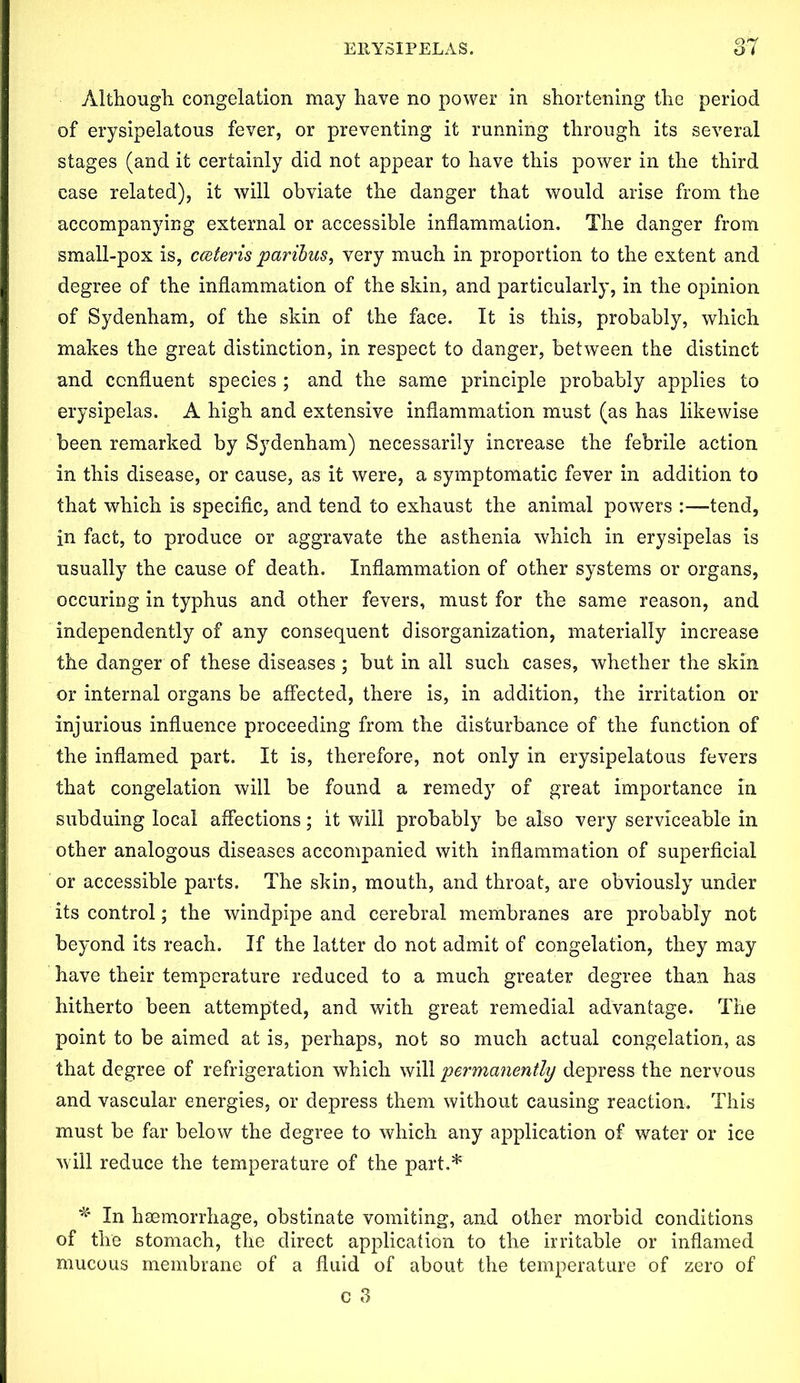 Although congelation may have no power in shortening the period of erysipelatous fever, or preventing it running through its several stages (and it certainly did not appear to have this power in the third case related), it will obviate the danger that would arise from the accompanying external or accessible inflammation. The danger from small-pox is, cceteris paribus, very much in proportion to the extent and degree of the inflammation of the skin, and particularly, in the opinion of Sydenham, of the skin of the face. It is this, probably, which makes the great distinction, in respect to danger, between the distinct and confluent species ; and the same principle probably applies to erysipelas. A high and extensive inflammation must (as has likewise been remarked by Sydenham) necessarily increase the febrile action in this disease, or cause, as it were, a symptomatic fever in addition to that which is specific, and tend to exhaust the animal powers :—tend, in fact, to produce or aggravate the asthenia which in erysipelas is usually the cause of death. Inflammation of other systems or organs, occuring in typhus and other fevers, must for the same reason, and independently of any consequent disorganization, materially increase the danger of these diseases; but in all such cases, whether the skin or internal organs be affected, there is, in addition, the irritation or injurious influence proceeding from the disturbance of the function of the inflamed part. It is, therefore, not only in erysipelatous fevers that congelation will be found a remedy of great importance in subduing local affections; it will probably be also very serviceable in other analogous diseases accompanied with inflammation of superficial or accessible parts. The skin, mouth, and throat, are obviously under its control; the windpipe and cerebral membranes are probably not beyond its reach. If the latter do not admit of congelation, they may have their temperature reduced to a much greater degree than has hitherto been attempted, and with great remedial advantage. The point to be aimed at is, perhaps, not so much actual congelation, as that degree of refrigeration which will permanently depress the nervous and vascular energies, or depress them without causing reaction. This must be far below the degree to which any application of water or ice will reduce the temperature of the part.* * In haemorrhage, obstinate vomiting, and other morbid conditions of the stomach, the direct application to the irritable or inflamed mucous membrane of a fluid of about the temperature of zero of