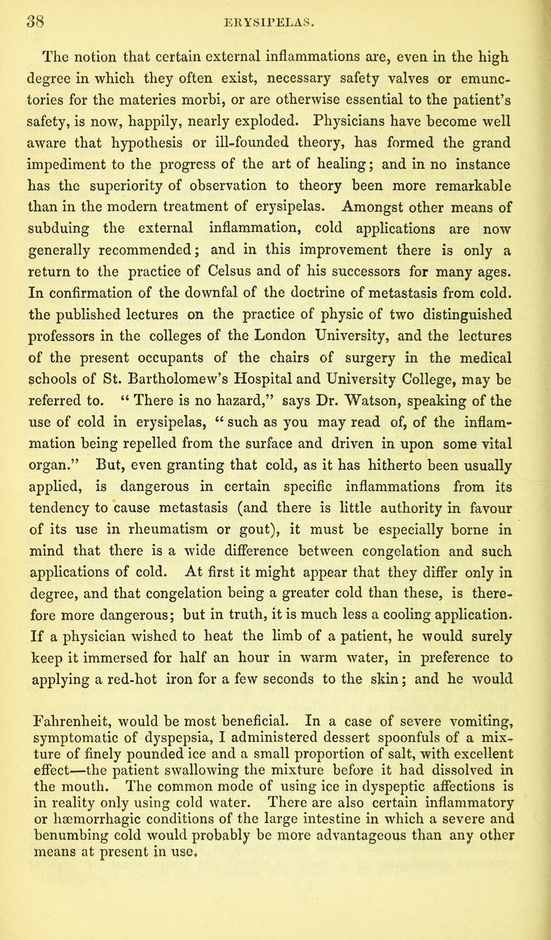 The notion that certain external inflammations are, even in the high degree in which they often exist, necessary safety valves or emunc- tories for the materies rnorbi, or are otherwise essential to the patient’s safety, is now, happily, nearly exploded. Physicians have become well aware that hypothesis or ill-founded theory, has formed the grand impediment to the progress of the art of healing; and in no instance has the superiority of observation to theory been more remarkable than in the modern treatment of erysipelas. Amongst other means of subduing the external inflammation, cold applications are now generally recommended; and in this improvement there is only a return to the practice of Celsus and of his successors for many ages. In confirmation of the downfal of the doctrine of metastasis from cold, the published lectures on the practice of physic of two distinguished professors in the colleges of the London University, and the lectures of the present occupants of the chairs of surgery in the medical schools of St. Bartholomew’s Hospital and University College, may be referred to. “ There is no hazard,” says Dr. Watson, speaking of the use of cold in erysipelas, u such as you may read of, of the inflam- mation being repelled from the surface and driven in upon some vital organ.” But, even granting that cold, as it has hitherto been usually applied, is dangerous in certain specific inflammations from its tendency to cause metastasis (and there is little authority in favour of its use in rheumatism or gout), it must be especially borne in mind that there is a wide difference between congelation and such applications of cold. At first it might appear that they differ only in degree, and that congelation being a greater cold than these, is there- fore more dangerous; but in truth, it is much less a cooling application. If a physician wished to heat the limb of a patient, he would surely keep it immersed for half an hour in warm water, in preference to applying a red-hot iron for a few seconds to the skin; and he would Fahrenheit, would be most beneficial. In a case of severe vomiting, symptomatic of dyspepsia, I administered dessert spoonfuls of a mix- ture of finely pounded ice and a small proportion of salt, with excellent effect—the patient swallowing the mixture before it had dissolved in the mouth. The common mode of using ice in dyspeptic affections is in reality only using cold water. There are also certain inflammatory or haemorrhagic conditions of the large intestine in which a severe and benumbing cold would probably be more advantageous than any other means at present in use.