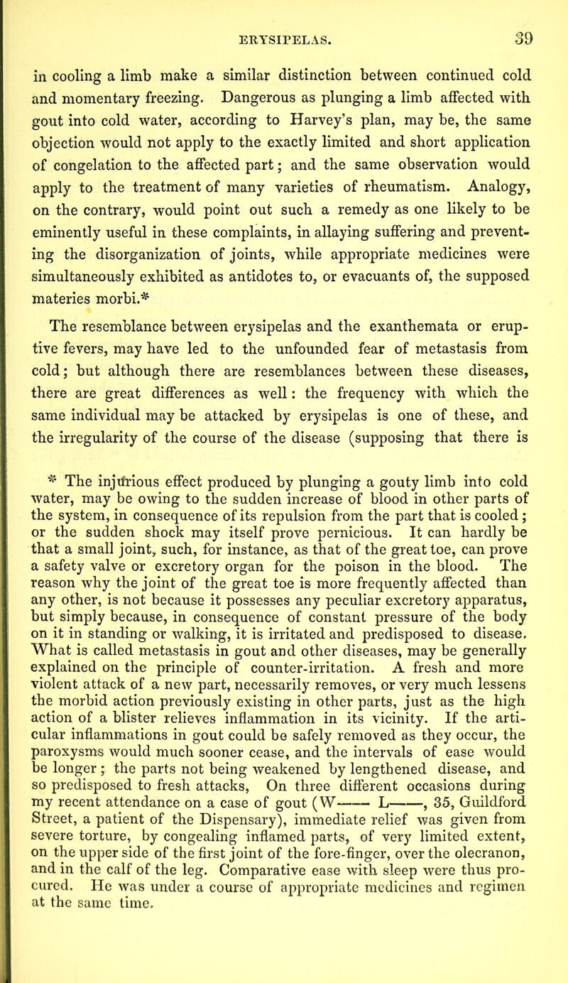 in cooling a limb make a similar distinction between continued cold and momentary freezing. Dangerous as plunging a limb affected with gout into cold water, according to Harvey’s plan, may be, the same objection would not apply to the exactly limited and short application of congelation to the affected part; and the same observation would apply to the treatment of many varieties of rheumatism. Analogy, on the contrary, would point out such a remedy as one likely to be eminently useful in these complaints, in allaying suffering and prevent- ing the disorganization of joints, while appropriate medicines were simultaneously exhibited as antidotes to, or evacuants of, the supposed materies morbi.*' The resemblance between erysipelas and the exanthemata or erup- tive fevers, may have led to the unfounded fear of metastasis from cold; but although there are resemblances between these diseases, there are great differences as well: the frequency with which the same individual may be attacked by erysipelas is one of these, and the irregularity of the course of the disease (supposing that there is '* The injurious effect produced by plunging a gouty limb into cold water, may be owing to the sudden increase of blood in other parts of the system, in consequence of its repulsion from the part that is cooled ; or the sudden shock may itself prove pernicious. It can hardly be that a small joint, such, for instance, as that of the great toe, can prove a safety valve or excretory organ for the poison in the blood. The reason why the joint of the great toe is more frequently affected than any other, is not because it possesses any peculiar excretory apparatus, but simply because, in consequence of constant pressure of the body on it in standing or walking, it is irritated and predisposed to disease. What is called metastasis in gout and other diseases, may be generally explained on the principle of counter-irritation. A fresh and more violent attack of a new part, necessarily removes, or very much lessens the morbid action previously existing in other parts, just as the high action of a blister relieves inflammation in its vicinity. If the arti- cular inflammations in gout could be safely removed as they occur, the paroxysms would much sooner cease, and the intervals of ease would be longer ; the parts not being weakened by lengthened disease, and so predisposed to fresh attacks, On three different occasions during my recent attendance on a case of gout (W L , 35, Guildford Street, a patient of the Dispensary), immediate relief was given from severe torture, by congealing inflamed parts, of very limited extent, on the upper side of the first joint of the fore-finger, over the olecranon, and in the calf of the leg. Comparative ease with sleep were thus pro- cured. He was under a course of appropriate medicines and regimen at the same time.