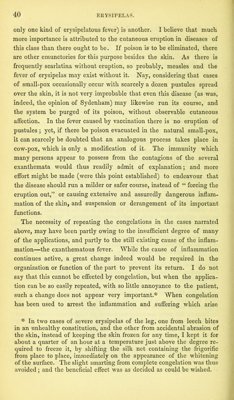 only one kind of erysipelatous fever) is another. I believe that much more importance is attributed to the cutaneous eruption in diseases of this class than there ought to be. If poison is to be eliminated, there are other emunctories for this purpose besides the skin. As there is frequently scarlatina without eruption, so probably, measles and the fever of erysipelas may exist without it. Nay, considering that cases of small-pox occasionally occur with scarcely a dozen pustules spread over the skin, it is not very improbable that even this disease (as was, indeed, the opinion of Sydenham) may likewise run its course, and the system be purged of its poison, without observable cutaneous affection. In the fever caused by vaccination there is no eruption of pustules ; yet, if there be poison evacuated in the natural small-pox, it can scarcely be doubted that an analogous process takes place in cow-pox, which is only a modification of it- The immunity which many persons appear to possess from the contagions of the several exanthemata would thus readily admit of explanation; and more effort might be made (were this point established) to endeavour that the disease should run a milder or safer course, instead of “ forcing the eruption out,” or causing extensive and assuredly dangerous inflam- mation of the skin, and suspension or derangement of its important functions. The necessity of repeating the congelations in the cases narrated above, may have been partly owing to the insufficient degree of many of the applications, and partly to the still existing cause of the inflam- mation—the exanthematous fever. While the cause of inflammation continues active, a great change indeed would be required in the organization or function of the part to prevent its return. I do not say that this cannot be effected by congelation, but when the applica- tion can be so easily repeated, with so little annoyance to the patient, such a change does not appear very important.*' When congelation has been used to arrest the inflammation and suffering which arise * In two cases of severe erysipelas of the leg, one from leech bites in an unhealthy constitution, and the other from accidental abrasion of the skin, instead of keeping the skin frozen for any time, I kept it for about a quarter of an hour at a temperature just above the degree re- quired to freeze it, by shifting the silk net containing the frigorific from place to place, immediately on the appearance of the whitening of the surface. The slight smarting from complete congelation was thus avoided; and the beneficial effect was as decided as could be wished.