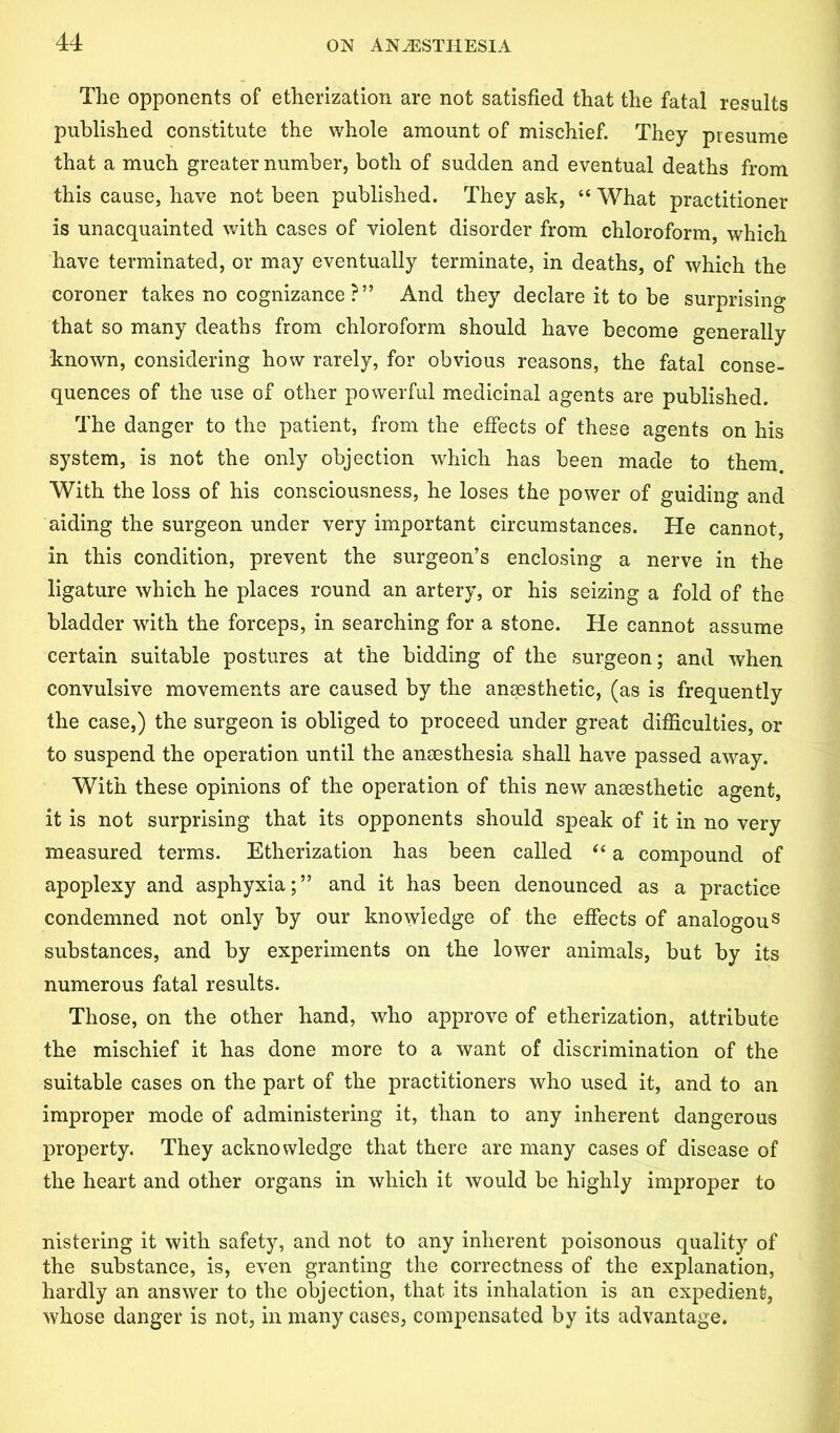 The opponents of etherization are not satisfied that the fatal results published constitute the whole amount of mischief. They presume that a much greater number, both of sudden and eventual deaths from this cause, have not been published. They ask, “ What practitioner is unacquainted with cases of violent disorder from chloroform, which have terminated, or may eventually terminate, in deaths, of which the coroner takes no cognizance?” And they declare it to be surprising that so many deaths from chloroform should have become generally known, considering how rarely, for obvious reasons, the fatal conse- quences of the use of other powerful medicinal agents are published. The danger to the patient, from the effects of these agents on his system, is not the only objection which has been made to them. With the loss of his consciousness, he loses the power of guiding and aiding the surgeon under very important circumstances. He cannot, in this condition, prevent the surgeon’s enclosing a nerve in the ligature which he places round an artery, or his seizing a fold of the bladder with the forceps, in searching for a stone. He cannot assume certain suitable postures at the bidding of the surgeon; and when convulsive movements are caused by the anaesthetic, (as is frequently the case,) the surgeon is obliged to proceed under great difficulties, or to suspend the operation until the anaesthesia shall have passed away. With these opinions of the operation of this new anaesthetic agent, it is not surprising that its opponents should speak of it in no very measured terms. Etherization has been called “ a compound of apoplexy and asphyxia;” and it has been denounced as a practice condemned not only by our knowledge of the effects of analogous substances, and by experiments on the lower animals, but by its numerous fatal results. Those, on the other hand, who approve of etherization, attribute the mischief it has done more to a want of discrimination of the suitable cases on the part of the practitioners who used it, and to an improper mode of administering it, than to any inherent dangerous property. They acknowledge that there are many cases of disease of the heart and other organs in which it would be highly improper to nistering it with safety, and not to any inherent poisonous quality of the substance, is, even granting the correctness of the explanation, hardly an answer to the objection, that its inhalation is an expedient, whose danger is not, in many cases, compensated by its advantage.