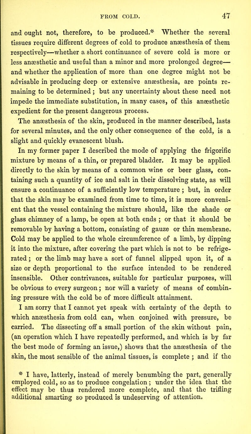 and ought not, therefore, to be produced.* Whether the several tissues require different degrees of cold to produce anaesthesia of them respectively—-whether a short continuance of severe cold is more or less anaesthetic and useful than a minor and more prolonged degree— and whether the application of more than one degree might not be advisable in producing deep or extensive anaesthesia, are points re- maining to be determined; but any uncertainty about these need not impede the immediate substitution, in many cases, of this anaesthetic expedient for the present dangerous process. The anaesthesia of the skin, produced in the manner described, lasts for several minutes, and the only other consequence of the cold, is a slight and quickly evanescent blush. In my former paper I described the mode of applying the frigorific mixture by means of a thin, or prepared bladder. It may be applied directly to the skin by means of a common wine or beer glass, con- taining such a quantity of ice and salt in their dissolving state, as will ensure a continuance of a sufficiently low temperature ; but, in order that the skin may be examined from time to time, it is more conveni- ent that the vessel containing the mixture should, like the shade or glass chimney of a lamp, be open at both ends ; or that it should be removable by having a bottom, consisting of gauze or thin membrane. Cold may be applied to the whole circumference of a limb, by dipping it into the mixture, after covering the part which is not to be refrige- rated ; or the limb may have a sort of funnel slipped upon it, of a size or depth proportional to the surface intended to be rendered insensible. Other contrivances, suitable for particular purposes, will be obvious to every surgeon; nor will a variety of means of combin- ing pressure with the cold be of more difficult attainment. I am sorry that I cannot yet speak with certainty of the depth to which anaesthesia from cold can, when conjoined with pressure, be carried. The dissecting off a small portion of the skin without pain, (an operation which I have repeatedly performed, and which is by far the best mode of forming an issue,) shows that the anaesthesia of the skin, the most sensible of the animal tissues, is complete ; and if the * I have, latterly, instead of merely benumbing the part, generally employed cold, so as to produce congelation; under the idea that the effect may be thus rendered more complete, and that the trifling additional smarting so produced is undeserving of attention.