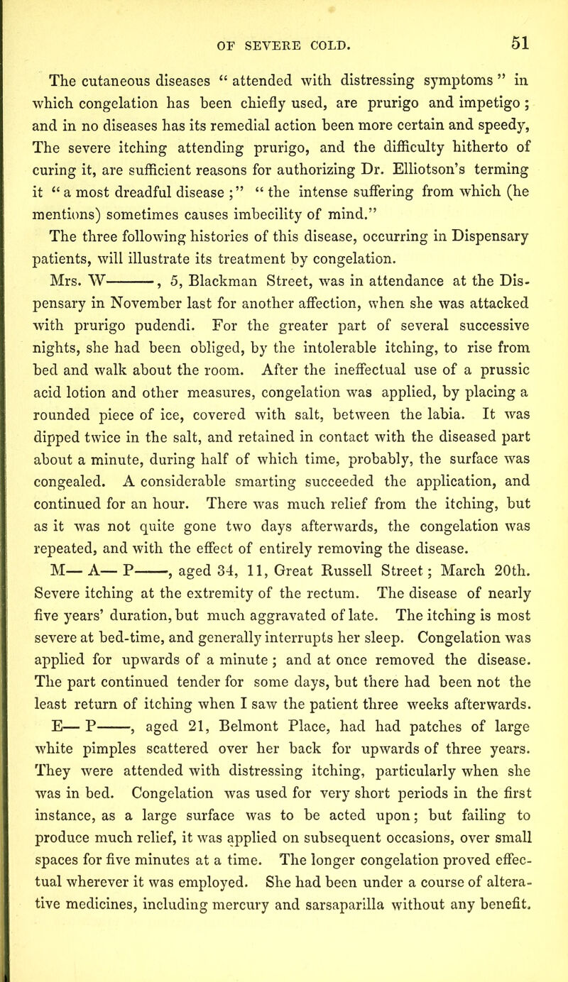 The cutaneous diseases “ attended with distressing symptoms ” in which congelation has been chiefly used, are prurigo and impetigo ; and in no diseases has its remedial action been more certain and speedy, The severe itching attending prurigo, and the difficulty hitherto of curing it, are sufficient reasons for authorizing Dr. Elliotson’s terming it “ a most dreadful disease ; ” “ the intense suffering from which (he mentions) sometimes causes imbecility of mind.” The three following histories of this disease, occurring in Dispensary patients, will illustrate its treatment by congelation. Mrs. W —, 5, Blackman Street, was in attendance at the Dis- pensary in November last for another affection, when she was attacked with prurigo pudendi. For the greater part of several successive nights, she had been obliged, by the intolerable itching, to rise from bed and walk about the room. After the ineffectual use of a prussic acid lotion and other measures, congelation was applied, by placing a rounded piece of ice, covered with salt, between the labia. It was dipped twice in the salt, and retained in contact with the diseased part about a minute, during half of which time, probably, the surface was congealed. A considerable smarting succeeded the application, and continued for an hour. There was much relief from the itching, but as it was not quite gone two days afterwards, the congelation was repeated, and with the effect of entirely removing the disease. M— A— P , aged 34, 11, Great Russell Street; March 20th. Severe itching at the extremity of the rectum. The disease of nearly five years’ duration, but much aggravated of late. The itching is most severe at bed-time, and generally interrupts her sleep. Congelation was applied for upwards of a minute; and at once removed the disease. The part continued tender for some days, but there had been not the least return of itching when I saw the patient three weeks afterwards. E— P , aged 21, Belmont Place, had had patches of large white pimples scattered over her back for upwards of three years. They were attended with distressing itching, particularly when she was in bed. Congelation was used for very short periods in the first instance, as a large surface was to be acted upon; but failing to produce much relief, it was applied on subsequent occasions, over small spaces for five minutes at a time. The longer congelation proved effec- tual wherever it was employed. She had been under a course of altera- tive medicines, including mercury and sarsaparilla without any benefit.