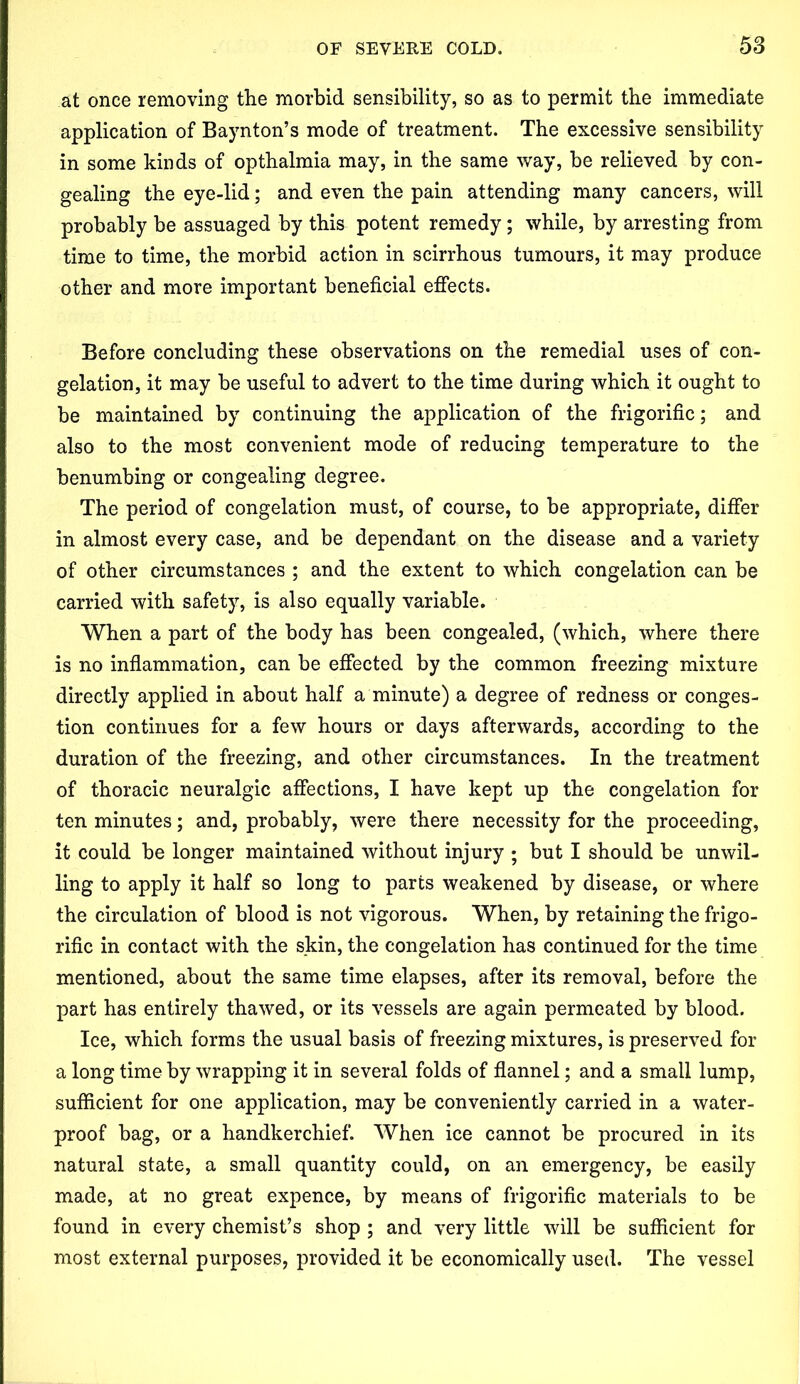 at once removing the morbid sensibility, so as to permit the immediate application of Baynton’s mode of treatment. The excessive sensibility in some kinds of opthalmia may, in the same way, be relieved by con- gealing the eye-lid; and even the pain attending many cancers, will probably be assuaged by this potent remedy; while, by arresting from time to time, the morbid action in scirrhous tumours, it may produce other and more important beneficial effects. Before concluding these observations on the remedial uses of con- gelation, it may be useful to advert to the time during which it ought to be maintained by continuing the application of the frigorific; and also to the most convenient mode of reducing temperature to the benumbing or congealing degree. The period of congelation must, of course, to be appropriate, differ in almost every case, and be dependant on the disease and a variety of other circumstances ; and the extent to which congelation can be carried with safety, is also equally variable. When a part of the body has been congealed, (which, where there is no inflammation, can be effected by the common freezing mixture directly applied in about half a minute) a degree of redness or conges- tion continues for a few hours or days afterwards, according to the duration of the freezing, and other circumstances. In the treatment of thoracic neuralgic affections, I have kept up the congelation for ten minutes; and, probably, were there necessity for the proceeding, it could be longer maintained without injury ; but I should be unwil- ling to apply it half so long to parts weakened by disease, or where the circulation of blood is not vigorous. When, by retaining the frigo- rific in contact with the skin, the congelation has continued for the time mentioned, about the same time elapses, after its removal, before the part has entirely thawed, or its vessels are again permeated by blood. Ice, which forms the usual basis of freezing mixtures, is preserved for a long time by wrapping it in several folds of flannel; and a small lump, sufficient for one application, may be conveniently carried in a water- proof bag, or a handkerchief. When ice cannot be procured in its natural state, a small quantity could, on an emergency, be easily made, at no great expence, by means of frigorific materials to be found in every chemist’s shop ; and very little will be sufficient for most external purposes, provided it be economically used. The vessel