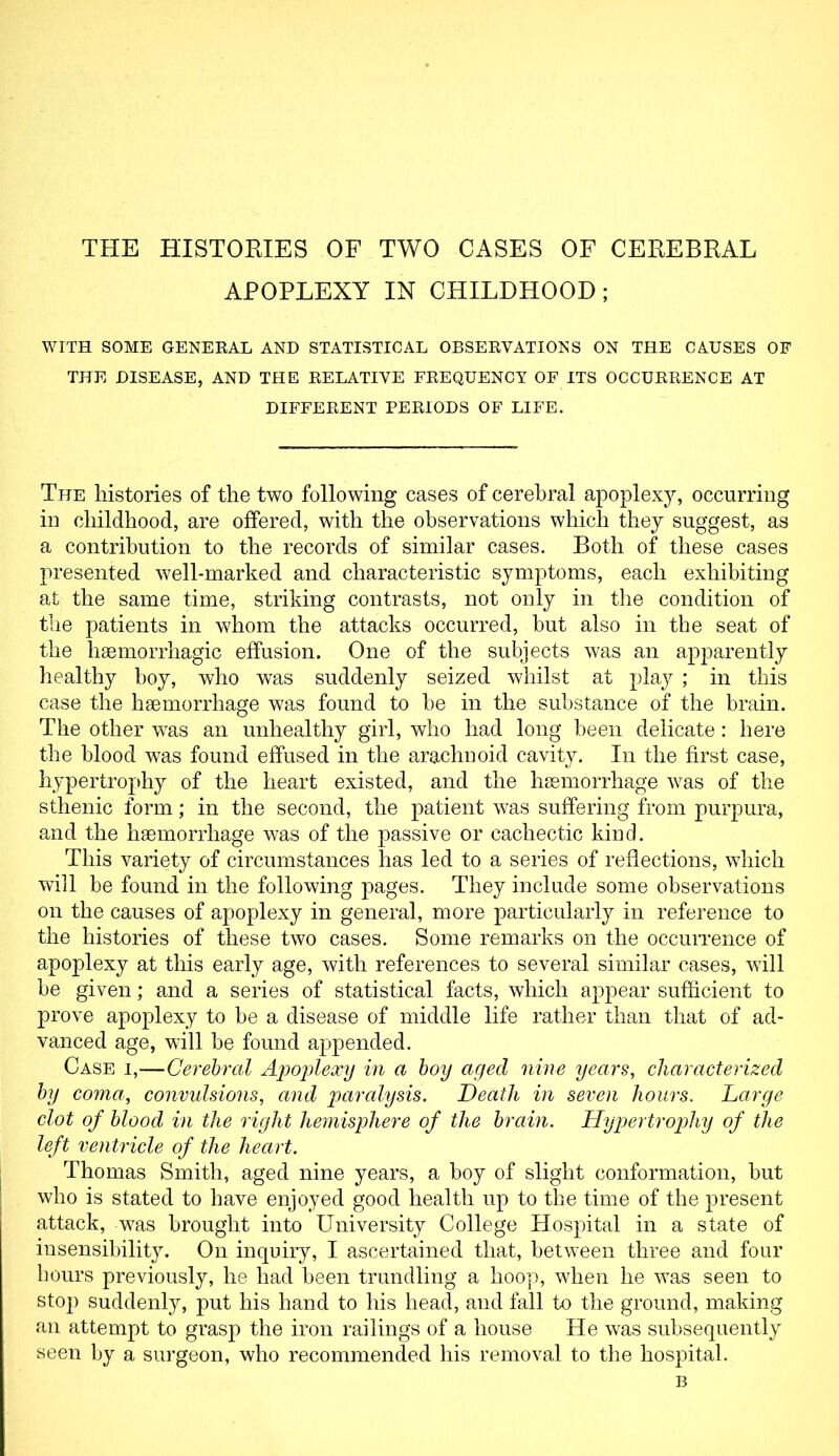 THE HISTORIES OF TWO CASES OF CEREBRAL APOPLEXY IN CHILDHOOD; WITH SOME GENERAL AND STATISTICAL OBSERVATIONS ON THE CAUSES OF THE DISEASE, AND THE RELATIVE FREQUENCY OF ITS OCCURRENCE AT DIFFERENT PERIODS OF LIFE. The histories of the two following cases of cerebral apoplexy, occurring in childhood, are offered, with the observations which they suggest, as a contribution to the records of similar cases. Both of these cases presented well-marked and characteristic symptoms, each exhibiting at the same time, striking contrasts, not only in the condition of the patients in whom the attacks occurred, but also in the seat of the haemorrhagic effusion. One of the subjects was an apparently healthy boy, who was suddenly seized whilst at play ; in this case the haemorrhage was found to be in the substance of the brain. The other was an unhealthy girl, who had long been delicate: here the blood was found effused in the arachnoid cavity. In the first case, hypertrophy of the heart existed, and the haemorrhage was of the sthenic form; in the second, the patient was suffering from purpura, and the haemorrhage was of the passive or cachectic kind. This variety of circumstances has led to a series of reflections, which will be found in the following pages. They include some observations on the causes of apoplexy in general, more particularly in reference to the histories of these two cases. Some remarks on the occurrence of apoplexy at this early age, with references to several similar cases, will be given; and a series of statistical facts, which appear sufficient to prove apoplexy to be a disease of middle life rather than that of ad- vanced age, will be found appended. Case i,—Cerebral Apoplexy in a boy aged nine years, characterized by coma, convulsions, and paralysis. Death in seven hours. Large clot of blood in the right hemisphere of the brain. Hypertrophy of the left ventricle of the heart. Thomas Smith, aged nine years, a boy of slight conformation, but who is stated to have enjoyed good health up to the time of the present attack, was brought into University College Hospital in a state of insensibility. On inquiry, I ascertained that, between three and four hours previously, he had been trundling a hoop, when he was seen to stop suddenly, put his hand to his head, and fall to the ground, making an attempt to grasp the iron railings of a house He was subsequently seen by a surgeon, who recommended his removal to the hospital. B