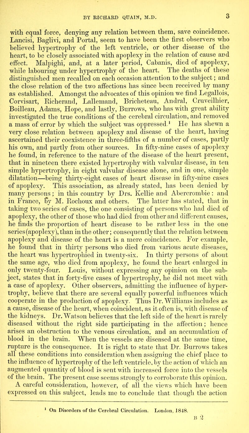 with equal force, denying any relation between them, save coincidence. Lancisi, Baglivi, and Portal, seem to have been the first observers who believed hypertrophy of the left ventricle, or other disease of the heart, to be closely associated with apoplexy in the relation of cause and effect. Malpighi, and, at a later period, Cabanis, died of apoplexy, while labouring under hypertrophy of the heart. The deaths of these distinguished men recalled on each occasion attention to the subject; and the close relation of the two affections has since been received by many as established. Amongst the advocates of this opinion we find Legallois, Corvisart, Richerand, Lallemand, Bricheteau, Andral, Cruveilhier, Boilleau, Adams, Hope, and lastly, Burrows, who has with great ability investigated the true conditions of the cerebral circulation, and removed a mass of error by which the subject was oppressed,1 He has shewn a very close relation between apoplexy and disease of the heart, having ascertained their coexistence in three-fifths of a number of cases, partly his own, and partly from other sources. In fifty-nine cases of apoplexy he found, in reference to the nature of the disease of the heart present, that in nineteen there existed hypertrophy with valvular disease, in ten simple hypertrophy, in eight valvular disease alone, and in one, simple dilatation—being thirty-eight cases of heart disease in fifty-nine cases of apoplexy. This association, as already stated, has been denied by many persons; in this country by Drs. Kellie and Abercrombie: and in France, % M. Rochoux and others. The latter has stated, that in taking two series of cases, the one consisting of persons who had died of apoplexy, the other of those who had died from other and different causes, he finds the proportion of heart disease to be rather less in the one series (apoplexy), than in the other; consequently that the relation between apoplexy and disease of the heart is a mere coincidence. For example, he found that in thirty persons who died from various acute diseases, the heart was hypertrophied in twenty-six. In thirty persons of about the same age, who died from apoplexy, he found the heart enlarged in only twenty-four. Louis, without expressing any opinion on the sub- ject, states that in forty-five cases of hypertrophy, he did not meet with a case of apoplexy. Other observers, admitting the influenee of hyper- trophy, believe that there are several equally powerful influences which cooperate in the production of apoplexy. Thus Dr. Williams includes as a cause, disease of the heart, when coincident, as it often is, with disease of the kidneys. Dr. Watson believes that the left side of the heart is rarely diseased without the right side participating in the affection; hence arises an obstruction to the venous circulation, and an accumulation of blood in the brain. When the vessels are diseased at the same time, rupture is the consequence. It is right to state that Dr. Burrows takes all these conditions into consideration when assigning the chief place to the influence of hypertrophy of the left ventricle, by the action of which an augmented quantity of blood is sent with increased force into the vessels of the brain. The present case seems strongly to corroborate this opinion. A careful consideration, however, of all the views which have been expressed on this subject, leads me to conclude that though the action 1 On Disorders of the Cerebral Circulation. London, 1848. B 2