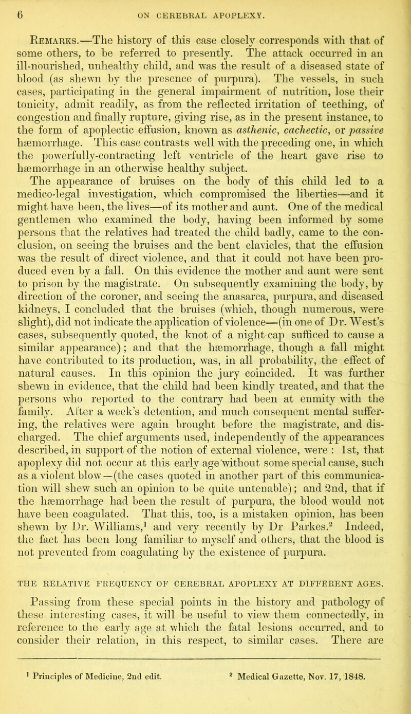 Remarks.—The history of this case closely corresponds with that of some others, to he referred to presently. The attack occurred in an ill-nourished, unhealthy child, and was the result of a diseased state of blood (as shewn by the presence of purpura). The vessels, in such cases, participating in the general impairment of nutrition, lose their tonicity, admit readily, as from the reflected irritation of teething, of congestion and finally rupture, giving rise, as in the present instance, to the form of apoplectic effusion, known as asthenic, cachectic, or passive haemorrhage. This case contrasts well with the preceding one, in which the powerfully-contracting left ventricle of the heart gave rise to haemorrhage in an otherwise healthy subject. The appearance of bruises on the body of this child led to a medico-legal investigation, which compromised the liberties—and it might have been, the lives—of its mother and aunt. One of the medical gentlemen who examined the body, having been informed by some persons that the relatives had treated the child badly, came to the con- clusion, on seeing the bruises and the bent clavicles, that the effusion was the result of direct violence, and that it could not have been pro- duced even by a fall. On this evidence the mother and aunt were sent to prison by the magistrate. On subsequently examining the body, by direction of the coroner, and seeing the anasarca, purpura, and diseased kidneys, I concluded that the bruises (which, though numerous, were slight), did not indicate the application of violence—(in one of Dr. West’s cases, subsequently quoted, the knot of a night-cap sufficed to cause a similar appearance); and that the haemorrhage, though a fall might have contributed to its production, was, in all probability, the effect of natural causes. In this opinion the jury coincided. It wTas further shewn in evidence, that the child had been kindly treated, and that the persons who reported to the contrary had been at enmity with the family. After a week’s detention, and much consequent mental suffer- ing, the relatives were again brought before the magistrate, and dis- charged. The chief arguments used, independently of the appearances described, in support of the notion of external violence, were : 1st, that apoplexy did not occur at this early age'without some special cause, such as a violent blow—(the cases quoted in another part of this communica- tion will shew such an opinion to be quite untenable); and 2nd, that if the haemorrhage had been the result of purpura, the blood would not have been coagulated. That this, too, is a mistaken opinion, has been shewn by Dr. Williams,1 and very recently by Dr Parkes.2 Indeed, the fact has been long familiar to myself and others, that the blood is not prevented from coagulating by the existence of purpura. the relative frequency of cerebral apoplexy at different ages. Passing from these special points in the history and pathology of these interesting cases, it will be useful to view them connectedly, in reference to the early age at which the fatal lesions occurred, and to consider their relation, in this respect, to similar cases. There are 1 Principles of Medicine, 2nd edit. 2 Medical Gazette, Nov. 17, 1848.