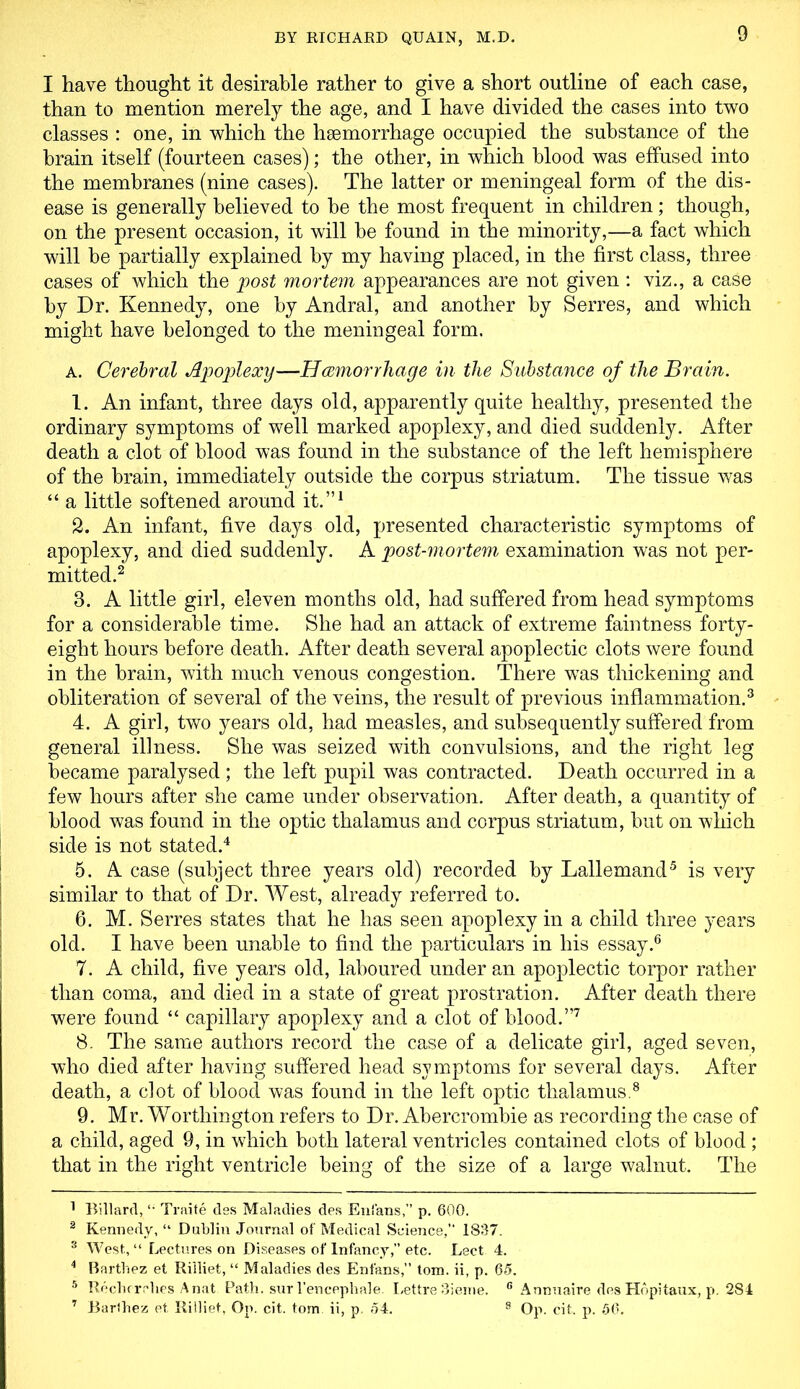 I have thought it desirable rather to give a short outline of each case, than to mention merely the age, and I have divided the cases into two classes : one, in which the haemorrhage occupied the substance of the brain itself (fourteen cases); the other, in which blood was effused into the membranes (nine cases). The latter or meningeal form of the dis- ease is generally believed to be the most frequent in children; though, on the present occasion, it will be found in the minority,—a fact which will be partially explained by my having placed, in the first class, three cases of which the post mortem appearances are not given : viz., a case by Dr. Kennedy, one by Andral, and another by Serres, and which might have belonged to the meningeal form. a. Cerebral Apoplexy—Hemorrhage in the Substance of the Brain. 1. An infant, three days old, apparently quite healthy, presented the ordinary symptoms of well marked apoplexy, and died suddenly. After death a clot of blood was found in the substance of the left hemisphere of the brain, immediately outside the corpus striatum. The tissue was “ a little softened around it.”1 2. An infant, five days old, presented characteristic symptoms of apoplexy, and died suddenly. A post-mortem examination was not per- mitted.2 3. A little girl, eleven months old, had suffered from head symptoms for a considerable time. She had an attack of extreme faintness forty- eight hours before death. After death several apoplectic clots were found in the brain, with much venous congestion. There was thickening and obliteration of several of the veins, the result of previous inflammation.3 4. A girl, two years old, had measles, and subsequently suffered from general illness. She was seized with convulsions, and the right leg became paralysed; the left pupil was contracted. Death occurred in a few hours after she came under observation. After death, a quantity of blood was found in the optic thalamus and corpus striatum, but on which side is not stated.4 5. A case (subject three years old) recorded by Lallemand5 is very similar to that of Dr. West, already referred to. 6. M. Serres states that he has seen apoplexy in a child three years old. I have been unable to find the particulars in his essay.6 7. A child, five years old, laboured under an apoplectic torpor rather than coma, and died in a state of great prostration. After death there were found “ capillary apoplexy and a clot of blood.”7 8. The same authors record the case of a delicate girl, aged seven, who died after having suffered head symptoms for several days. After death, a clot of blood was found in the left optic thalamus.8 9. Mr. Worthington refers to Dr. Abercrombie as recording the case of a child, aged 9, in which both lateral ventricles contained clots of blood; that in the right ventricle being of the size of a large walnut. The 1 Billard, “ Traite des Maladies des Enfans,” p. 600. 2 Kennedy, “ Dublin Journal of Medical Science, 1837. 3 West, “ Lectures on Diseases of Infancy,” etc. Lect 4. 4 Barthez et Rilliet, “ Maladies des Enfans,” tom. ii, p. 65. 5 Recherrhes Anat Path, sur l’encephale. Lettre 3ieme. 6 Annuaire des Hopitaux, p. 284 7 Barthez et Rilliet, Op. cit. tom ii, p. 54. 8 Op. cit. p. 56.