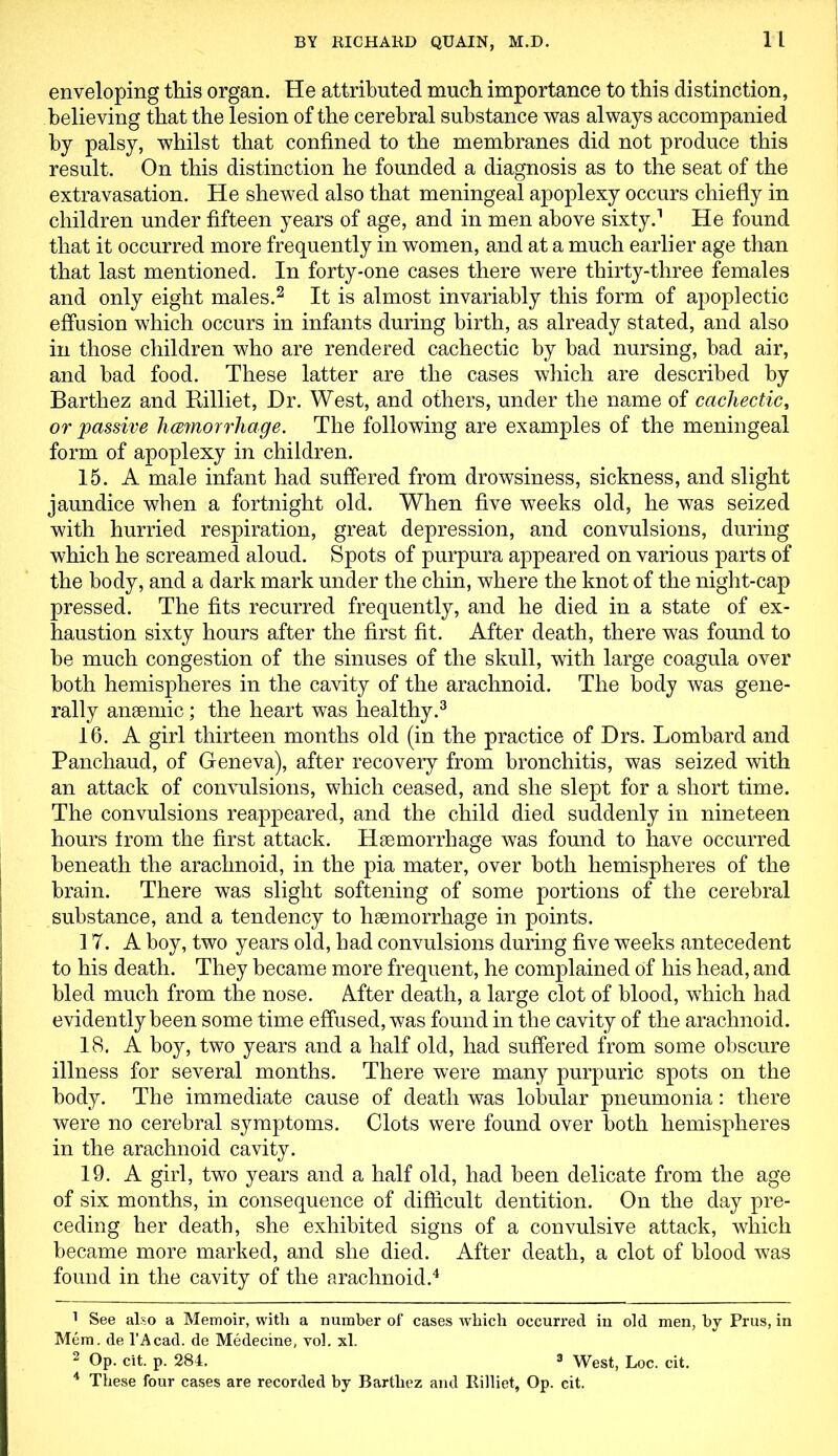 enveloping this organ. He attributed much importance to this distinction, believing that the lesion of the cerebral substance was always accompanied by palsy, whilst that confined to the membranes did not produce this result. On this distinction he founded a diagnosis as to the seat of the extravasation. He shewed also that meningeal apoplexy occurs chiefly in children under fifteen years of age, and in men above sixty.1 He found that it occurred more frequently in women, and at a much earlier age than that last mentioned. In forty-one cases there were thirty-three females and only eight males.2 It is almost invariably this form of apoplectic effusion which occurs in infants during birth, as already stated, and also in those children who are rendered cachectic by bad nursing, bad air, and bad food. These latter are the cases which are described by Barthez and Rilliet, Dr. West, and others, under the name of cachectic, or passive licemorrhage. The following are examples of the meningeal form of apoplexy in children. 15. A male infant had suffered from drowsiness, sickness, and slight jaundice when a fortnight old. When five weeks old, he was seized with hurried respiration, great depression, and convulsions, during which he screamed aloud. Spots of purpura appeared on various parts of the body, and a dark mark under the chin, where the knot of the night-cap pressed. The fits recurred frequently, and he died in a state of ex- haustion sixty hours after the first fit. After death, there was found to be much congestion of the sinuses of the skull, with large coagula over both hemispheres in the cavity of the arachnoid. The body was gene- rally anaemic; the heart was healthy.3 16. A girl thirteen months old (in the practice of Drs. Lombard and Panchaud, of Geneva), after recovery from bronchitis, was seized with an attack of convulsions, which ceased, and she slept for a short time. The convulsions reappeared, and the child died suddenly in nineteen hours from the first attack. Haemorrhage was found to have occurred beneath the arachnoid, in the pia mater, over both hemispheres of the brain. There was slight softening of some portions of the cerebral substance, and a tendency to haemorrhage in points. 17. A boy, two years old, had convulsions during five weeks antecedent to his death. They became more frequent, he complained of his head, and bled much from the nose. After death, a large clot of blood, which had evidently been some time effused, was found in the cavity of the arachnoid. 18. A boy, two years and a half old, had suffered from some obscure illness for several months. There were many purpuric spots on the body. The immediate cause of death was lobular pneumonia: there were no cerebral symptoms. Clots were found over both hemispheres in the arachnoid cavity. 19. A girl, two years and a half old, had been delicate from the age of six months, in consequence of difficult dentition. On the day pre- ceding her death, she exhibited signs of a convulsive attack, which became more marked, and she died. After death, a clot of blood was found in the cavity of the arachnoid.4 1 See also a Memoir, with a number of cases which occurred in old men, by Prus, in Mem. de l’Acad. de Medecine, vol. xl. 2 Op. cit. p. 284. 3 West, Loc. cit. 4 These four cases are recorded by Barthez and Rilliet, Op. cit.