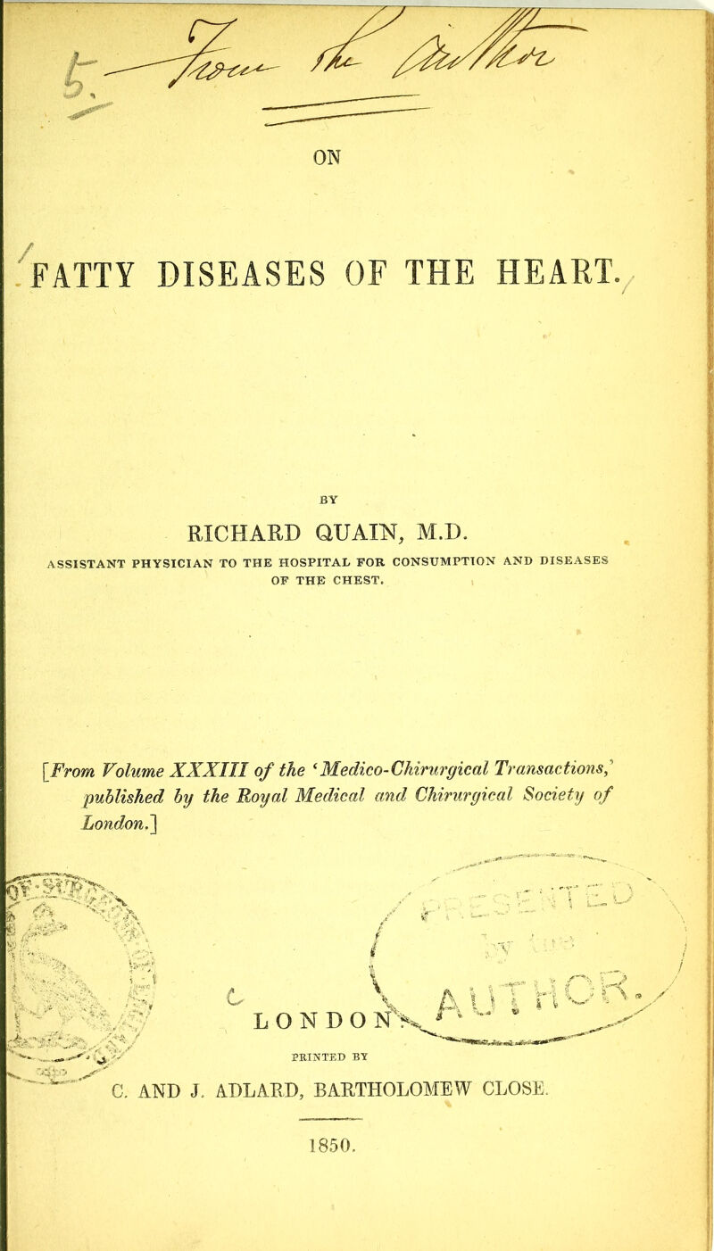 FATTY DISEASES OF THE HEART BY RICHARD QUAIN, M.D. ASSISTANT PHYSICIAN TO THE HOSPITAL FOB CONSUMPTION AND DISEASES OF THE CHEST. [From Volume XXXIII of the * Medico-Chirurgical Transactions published by the Royal Medical and Chirurgical Society of London.] b g / -• > 0 ■ - . & ' ■ I ll C X. A \ 1 i I I „„ , V /% f i | | L O N D O N> PRINTED BY C. AND J. ADLARD, BARTHOLOMEW CLOSE. 1850.