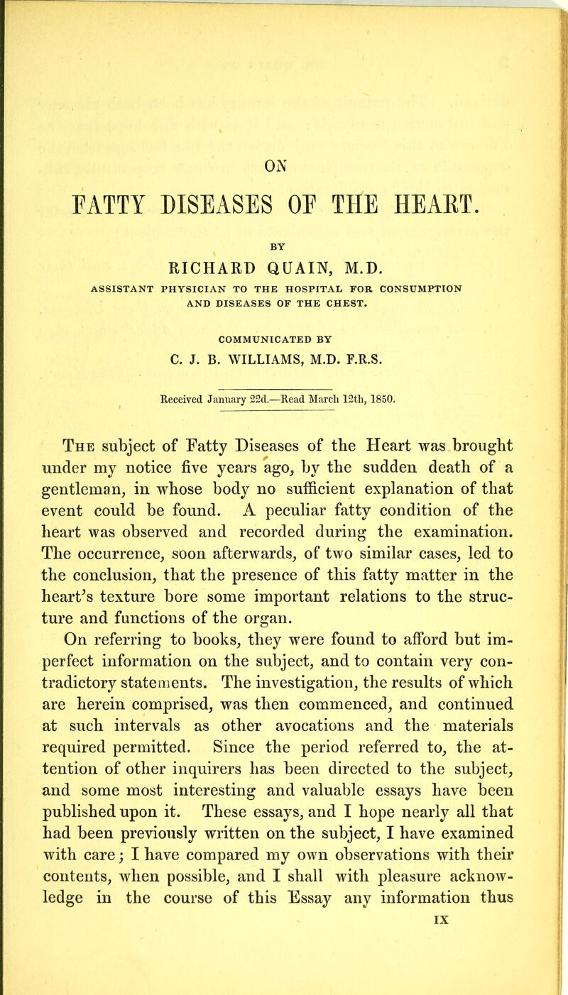 ON FATTY DISEASES OF THE HEART. BY RICHARD QUAIN, M.D. ASSISTANT PHYSICIAN TO THE HOSPITAL FOR CONSUMPTION AND DISEASES OF THE CHEST. COMMUNICATED BY C. J. B. WILLIAMS, M.D. F.R.S. Received January 22d.—Read March 12th, 1850. The subject of Fatty Diseases of the Heart was brought under my notice five years ago, by the sudden death of a gentleman, in whose body no sufficient explanation of that event could be found. A peculiar fatty condition of the heart was observed and recorded during the examination. The occurrence, soon afterwards, of two similar cases, led to the conclusion, that the presence of this fatty matter in the hearths texture bore some important relations to the struc- ture and functions of the organ. On referring to books, they were found to afford but im- perfect information on the subject, and to contain very con- tradictory statements. The investigation, the results of which are herein comprised, was then commenced, and continued at such intervals as other avocations and the materials required permitted. Since the period referred to, the at- tention of other inquirers has been directed to the subject, and some most interesting and valuable essays have been published upon it. These essays, and I hope nearly all that had been previously written on the subject, I have examined with care; I have compared my own observations with their contents, when possible, and I shall with pleasure acknow- ledge in the course of this Essay any information thus IX