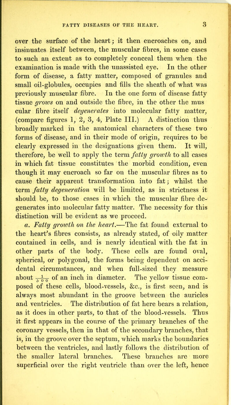 over the surface of the heart; it then encroaches on, and insinuates itself between, the muscular fibres, in some cases to such an extent as to completely conceal them when the examination is made with the unassisted eye. In the other form of disease, a fatty matter, composed of granules and small oil-globules, occupies and fills the sheath of what was previously muscular fibre. In the one form of disease fatty tissue grows on and outside the fibre, in the other the mus cular fibre itself degenerates into molecular fatty matter, (compare figures 1, 2, 3, 4, Plate III.) A distinction thus broadly marked in the anatomical characters of these two forms of disease, and in their mode of origin, requires to be clearly expressed in the designations given them. It will, therefore, be well to apply the term fatty growth to all cases in which fat tissue constitutes the morbid condition, even though it may encroach so far on the muscular fibres as to cause their apparent transformation into fat; whilst the term fatty degeneration will be limited, as in strictness it should be, to those cases in which the muscular fibre de- generates into molecular fatty matter. The necessity for this distinction will be evident as we proceed. a. Fatty growth on the heart.—The fat found external to the heart's fibres consists, as already stated, of oily matter contained in cells, and is nearly identical with the fat in other parts of the body. These cells are found oval, spherical, or polygonal, the forms being dependent on acci- dental circumstances, and when full-sized they measure about of an inch in diameter. The yellow tissue com- posed of these cells, blood-vessels, &c., is first seen, and is always most abundant in the groove between the auricles and ventricles. The distribution of fat here bears a relation, as it does in other parts, to that of the blood-vessels. Thus it first appears in the course of the primary branches of the coronary vessels, then in that of the secondary branches, that is, in the groove over the septum, which marks the boundaries between the ventricles, and lastly follows the distribution of the smaller lateral branches. These branches are more superficial over the right ventricle than over the left, hence