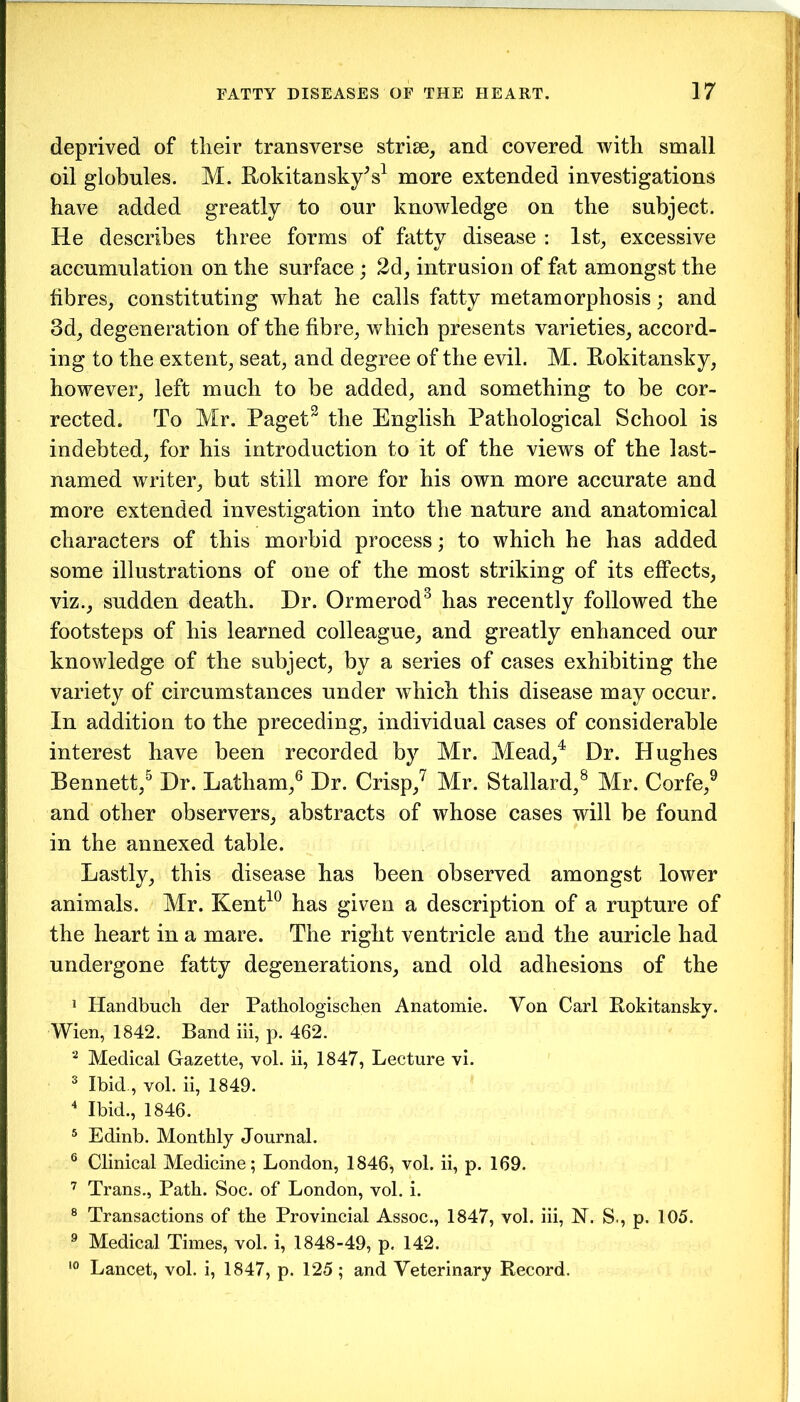 deprived of their transverse striae, and covered with small oil globules. M. Rokitansky's1 more extended investigations have added greatly to our knowledge on the subject. He describes three forms of fatty disease : 1st, excessive accumulation on the surface ; 2d, intrusion of fat amongst the fibres, constituting what he calls fatty metamorphosis; and 3d, degeneration of the fibre, which presents varieties, accord- ing to the extent, seat, and degree of the evil. M. Rokitansky, however, left much to be added, and something to be cor- rected. To Mr. Paget2 the English Pathological School is indebted, for his introduction to it of the views of the last- named writer, but still more for his own more accurate and more extended investigation into the nature and anatomical characters of this morbid process; to which he has added some illustrations of one of the most striking of its effects, viz., sudden death. Dr. Ormerod3 has recently followed the footsteps of his learned colleague, and greatly enhanced our knowledge of the subject, by a series of cases exhibiting the variety of circumstances under which this disease may occur. In addition to the preceding, individual cases of considerable interest have been recorded by Mr. Mead,4 Dr. Hughes Bennett,5 Dr. Latham,6 Dr. Crisp,7 Mr. Stallard,8 Mr. Corfe,9 and other observers, abstracts of whose cases will be found in the annexed table. Lastly, this disease has been observed amongst lower animals. Mr. Kent10 has given a description of a rupture of the heart in a mare. The right ventricle and the auricle had undergone fatty degenerations, and old adhesions of the 1 Handbuck der Pathologischen Anatomie. Von Carl Rokitansky. Wien, 1842. Band iii, p. 462. 2 Medical Gazette, vol. ii, 1847, Lecture vi. 3 Ibid., vol. ii, 1849. 4 Ibid., 1846. 5 Edinb. Monthly Journal. 6 Clinical Medicine; London, 1846, vol. ii, p. 169. 7 Trans., Path. Soc. of London, vol. i. 8 Transactions of the Provincial Assoc., 1847, vol. iii, N. S., p. 105. 9 Medical Times, vol. i, 1848-49, p. 142. 10 Lancet, vol. i, 1847, p. 125; and Veterinary Record.
