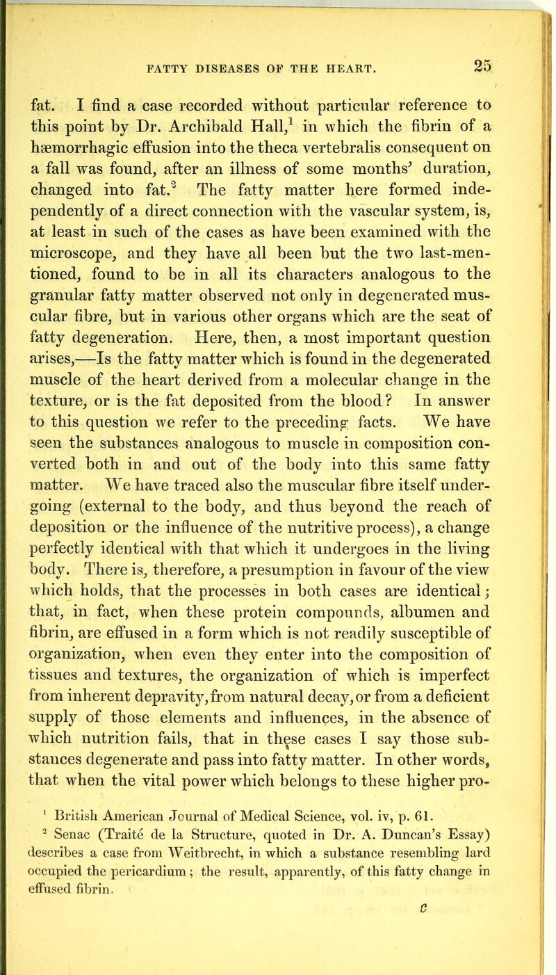 fat. I find a case recorded without particular reference to this point by Dr. Archibald Hall/ in which the fibrin of a haemorrhagic effusion into the theca vertebralis consequent on a fall was found, after an illness of some months^ duration, changed into fat.1 2 3 The fatty matter here formed inde- pendently of a direct connection with the vascular system, is, at least in such of the cases as have been examined with the microscope, and they have all been but the two last-men- tioned, found to be in all its characters analogous to the granular fatty matter observed not only in degenerated mus- cular fibre, but in various other organs which are the seat of fatty degeneration. Here, then, a most important question arises,—Is the fatty matter which is found in the degenerated muscle of the heart derived from a molecular change in the texture, or is the fat deposited from the blood? In answer to this question we refer to the preceding facts. We have seen the substances analogous to muscle in composition con- verted both in and out of the body into this same fatty matter. We have traced also the muscular fibre itself under- going (external to the body, and thus beyond the reach of deposition or the influence of the nutritive process), a change perfectly identical with that which it undergoes in the living body. There is, therefore, a presumption in favour of the view which holds, that the processes in both cases are identical; that, in fact, when these protein compounds, albumen and fibrin, are effused in a form which is not readily susceptible of organization, when even they enter into the composition of tissues and textures, the organization of which is imperfect from inherent depravity,from natural decay,or from a deficient supply of those elements and influences, in the absence of which nutrition fails, that in these cases I say those sub- stances degenerate and pass into fatty matter. In other words, that when the vital power which belongs to these higher pro- 1 British American Journal of Medical Science, vol. iv, p. 61. 2 Senac (Traite de la Structure, quoted in Dr. A. Duncan’s Essay) describes a case from Weitbrecht, in which a substance resembling lard occupied the pericardium ; the result, apparently, of this fatty change in effused fibrin. C