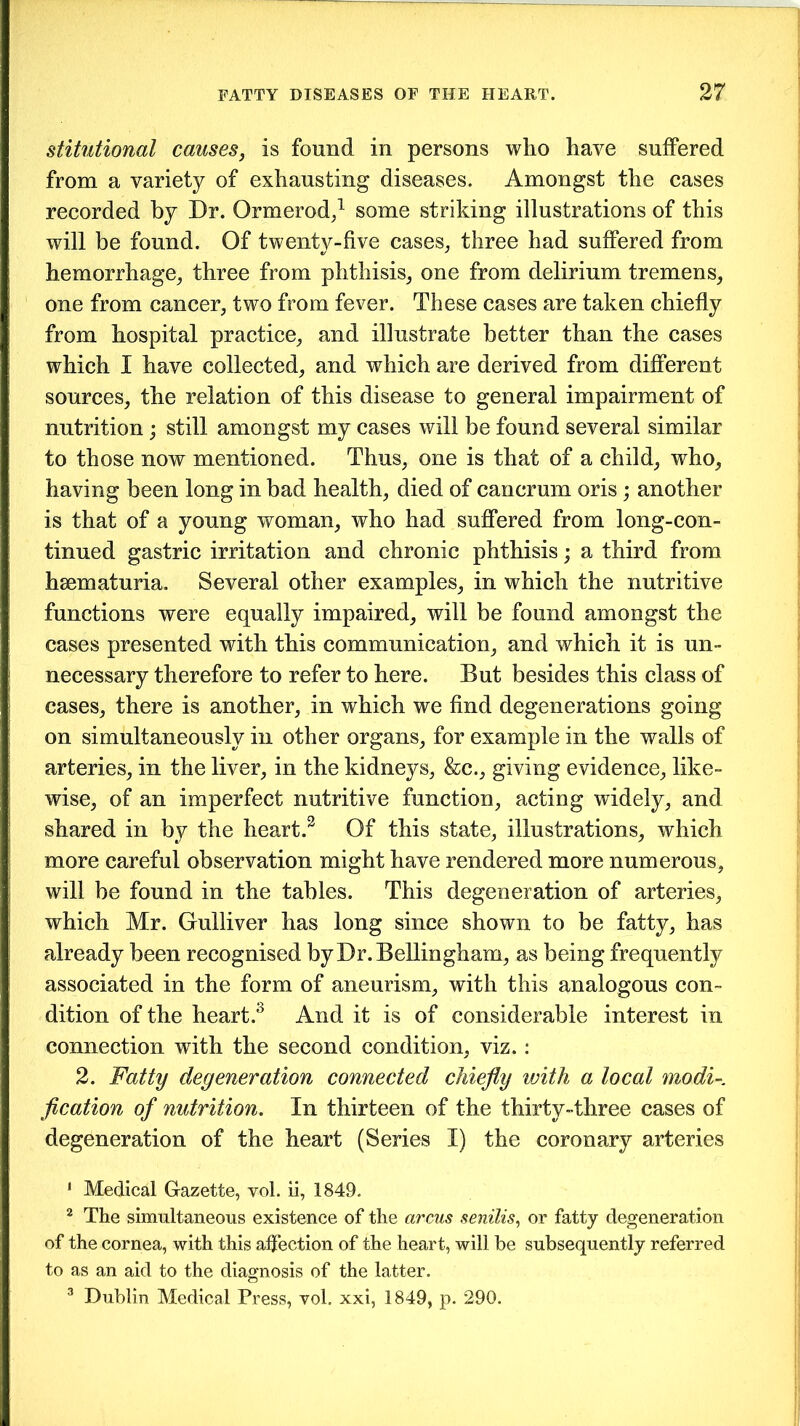 stitutional causes, is found in persons who have suffered from a variety of exhausting diseases. Amongst the cases recorded by Dr. Ormerod,1 2 some striking illustrations of this will be found. Of twenty-five cases, three had suffered from hemorrhage, three from phthisis, one from delirium tremens, one from cancer, two from fever. These cases are taken chiefly from hospital practice, and illustrate better than the cases which I have collected, and which are derived from different sources, the relation of this disease to general impairment of nutrition; still amongst my cases will be found several similar to those now mentioned. Thus, one is that of a child, who, having been long in bad health, died of cancrum oris; another is that of a young woman, who had suffered from long-con- tinued gastric irritation and chronic phthisis; a third from hsematuria. Several other examples, in which the nutritive functions were equally impaired, will be found amongst the cases presented with this communication, and which it is un- necessary therefore to refer to here. But besides this class of cases, there is another, in which we find degenerations going on simultaneously in other organs, for example in the walls of arteries, in the liver, in the kidneys, &c., giving evidence, like- wise, of an imperfect nutritive function, acting widely, and shared in by the heart.3 Of this state, illustrations, which more careful observation might have rendered more numerous, will be found in the tables. This degeneration of arteries, which Mr. Gulliver has long since shown to be fatty, has already been recognised by Dr. Bellingham, as being frequently associated in the form of aneurism, with this analogous con- dition of the heart.3 And it is of considerable interest in connection with the second condition, viz. : 2. Fatty degeneration connected chiefly with a local modi-, fication of nutrition. In thirteen of the thirty-three cases of degeneration of the heart (Series I) the coronary arteries 1 Medical Gazette, vol. ii, 1849. 2 The simultaneous existence of the arcus senilis, or fatty degeneration of the cornea, with this affection of the heart, will be subsequently referred to as an aid to the diagnosis of the latter. 3 Dublin Medical Press, vol. xxi, 1849, p. 290.