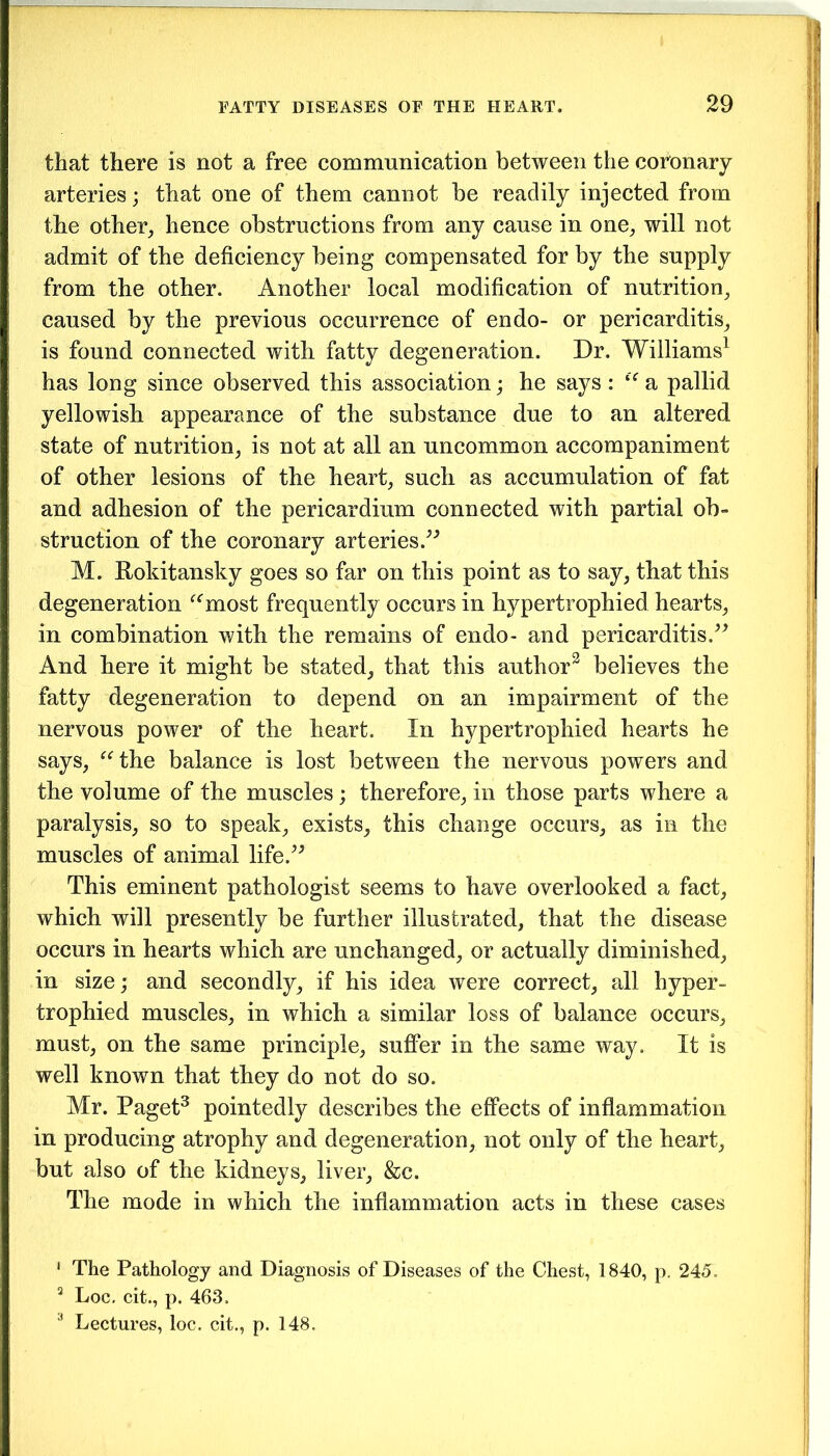 that there is not a free communication between the coronary arteries; that one of them cannot be readily injected from the other, hence obstructions from any cause in one, will not admit of the deficiency being compensated for by the supply from the other. Another local modification of nutrition, caused by the previous occurrence of endo- or pericarditis, is found connected with fatty degeneration. Dr. Williams1 has long since observed this association; he says: “ a pallid yellowish appearance of the substance due to an altered state of nutrition, is not at all an uncommon accompaniment of other lesions of the heart, such as accumulation of fat and adhesion of the pericardium connected with partial ob- struction of the coronary arteries.” M. Rokitansky goes so far on this point as to say, that this degeneration “most frequently occurs in hypertrophied hearts, in combination with the remains of endo- and pericarditis.” And here it might be stated, that this author2 believes the fatty degeneration to depend on an impairment of the nervous power of the heart. In hypertrophied hearts he says, “the balance is lost between the nervous powers and the volume of the muscles; therefore, in those parts where a paralysis, so to speak, exists, this change occurs, as in the muscles of animal life.” This eminent pathologist seems to have overlooked a fact, which will presently be further illustrated, that the disease occurs in hearts which are unchanged, or actually diminished, in size; and secondly, if his idea were correct, all hyper- trophied muscles, in which a similar loss of balance occurs, must, on the same principle, suffer in the same way. It is well known that they do not do so. Mr. Paget3 pointedly describes the effects of inflammation in producing atrophy and degeneration, not only of the heart, but also of the kidneys, liver, &c. The mode in which the inflammation acts in these cases 1 The Pathology and Diagnosis of Diseases of the Chest, 1840, p. 245, 3 Loc. cit., p. 463,