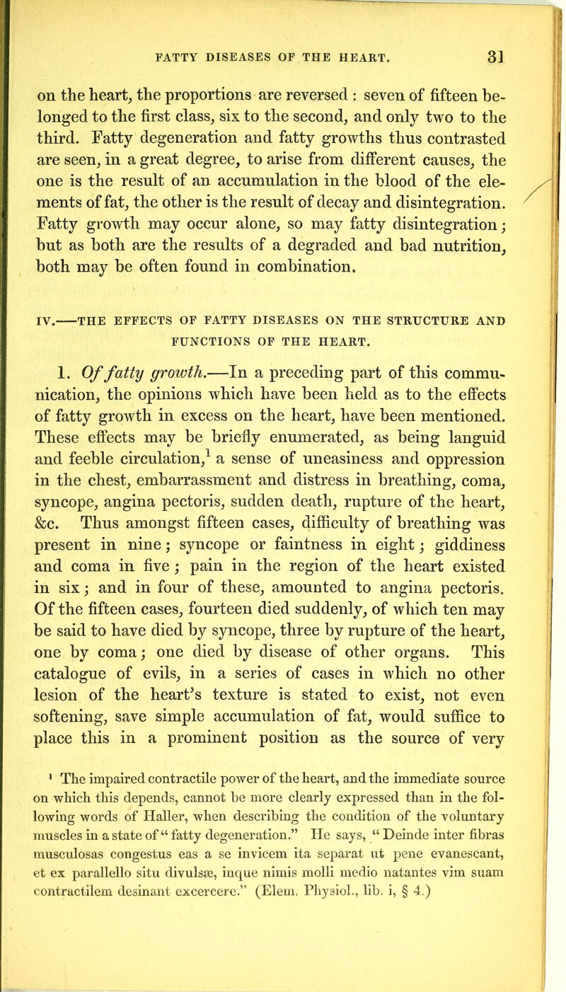 on the heart, the proportions are reversed : seven of fifteen be- longed to the first class, six to the second, and only two to the third. Fatty degeneration and fatty growths thus contrasted are seen, in a great degree, to arise from different causes, the one is the result of an accumulation in the blood of the ele- ments of fat, the other is the result of decay and disintegration. Fatty growth may occur alone, so may fatty disintegration; but as both are the results of a degraded and bad nutrition, both may be often found in combination, IV.—THE EFFECTS OF FATTY DISEASES ON THE STRUCTURE AND FUNCTIONS OF THE HEART. 1. Of fatty growth.—In a preceding part of this commu- nication, the opinions which have been held as to the effects of fatty growth in excess on the heart, have been mentioned. These effects may be briefly enumerated, as being languid and feeble circulation,1 * * * a sense of uneasiness and oppression in the chest, embarrassment and distress in breathing, coma, syncope, angina pectoris, sudden death, rupture of the heart, &c. Thus amongst fifteen cases, difficulty of breathing was present in nine; syncope or faintness in eight; giddiness and coma in five; pain in the region of the heart existed in six; and in four of these, amounted to angina pectoris. Of the fifteen cases, fourteen died suddenly, of which ten may be said to have died by syncope, three by rupture of the heart, one by coma; one died by disease of other organs. This catalogue of evils, in a series of cases in which no other lesion of the heart5s texture is stated to exist, not even softening, save simple accumulation of fat, would suffice to place this in a prominent position as the source of very 1 The impaired contractile power of the heart, and the immediate source on which this depends, cannot be more clearly expressed than in the fol- lowing words of Haller, when describing the condition of the voluntary muscles in a state of “ fatty degeneration.” He says, “ Deinde inter libras musculosas congestus eas a se invicem ita separat ut pene evanescant, et ex parallello situ divulste, inque minis molli medio natantes vim suam contractilem desinant excercere.” (Elem. Physiol., lib. i, § 4.)