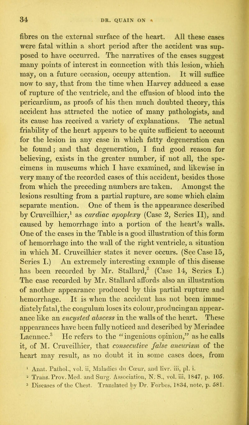fibres on the external surface of the heart. All these cases were fatal within a short period after the accident was sup- posed to have occurred. The narratives of the cases suggest many points of interest in connection with this lesion, which may, on a future occasion, occupy attention. It will suffice now to say, that from the time when Harvey adduced a case of rupture of the ventricle, and the effusion of blood into the pericardium, as proofs of his then much doubted theory, this accident has attracted the notice of many pathologists, and its cause has received a variety of explanations. The actual friability of the heart appears to be quite sufficient to account for the lesion in any case in which fatty degeneration can be found; and that degeneration, I find good reason for believing, exists in the greater number, if not all, the spe- cimens in museums which I have examined, and likewise in very many of the recorded cases of this accident, besides those from which the preceding numbers are taken. Amongst the lesions resulting from a partial rupture, are some which claim separate mention. One of them is the appearance described by Cruveilhier,1 as cardiac apoplexy (Case 2, Series II), and caused by hemorrhage into a portion of the heart’s walls. One of the cases in the Table is a good illustration of this form of hemorrhage into the wall of the right ventricle, a situation in which M. Cruveilhier states it never occurs. (See Case 15, Series I.) An extremely interesting example of this disease has been recorded by Mr. Stallard,3 (Case 14, Series I.) The case recorded by Mr. Stallard affords also an illustration of another appearance produced by this partial rupture and hemorrhage. It is when the accident has not been imme- diately fatal, the coagulum loses its colour, producing an appear- ance like an encysted abscess in the walls of the heart. These appearances have been fully noticed and described by Meriadec Laennec.3 He refers to the “ ingenious opinion,” as he calls it, of M. Cruveilhier, that consecutive false aneurism of the heart may result, as no doubt it in some cases does, from 1 Anat. Pathol., vol. ii, Maladies du Cceur, and livr. iii, pi. i. 3 Trans. Prov. Med. and Surg. Association, N. S., vol. iii, 1847, p. 105. 3 Diseases of the Chest. Translated by Dr. Forbes, 1834, note, p. 581