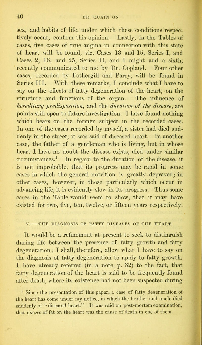 sex, and habits of life, under which these conditions respec- tively occur, confirm this opinion. Lastly, in the Tables of cases, five cases of true angina in connection with this state of heart will be found, viz. Cases 13 and 15, Series I, and Cases 2, 16, and 25, Series II, and I might add a sixth, recently communicated to me by Dr. Copland. Four other cases, recorded by Fothergill and Parry, will he found in Series III. With these remarks, I conclude what I have to say on the effects of fatty degeneration of the heart, on the structure and functions of the organ. The influence of hereditary predisposition, and the duration of the disease, are points still open to future investigation. I have found nothing which hears on the former subject in the recorded cases. In one of the cases recorded by myself, a sister had died sud- denly in the street, it was said of diseased heart. In another case, the father of a gentleman who is living, hut in whose heart I have no doubt the disease exists, died under similar circumstances.1 In regard to the duration of the disease, it is not improbable, that its progress may he rapid in some cases in which the general nutrition is greatly depraved; in other cases, however, in those particularly which occur in advancing life, it is evidently slow in its progress. Thus some cases in the Table would seem to show, that it may have existed for two, five, ten, twelve, or fifteen years respectively. V. THE DIAGNOSIS OF FATTY DISEASES OF THE HEART. It would be a refinement at present to seek to distinguish during life between the presence of fatty growth and fatty degeneration; I shall, therefore, allow what I have to say on the diagnosis of fatty degeneration to apply to fatty growth. I have already referred (in a note, p. 32) to the fact, that fatty degeneration of the heart is said to he frequently found after death, where its existence had not been suspected during 1 Since the presentation of this paper, a case of fatty degeneration of the heart has come under my notice, in which the brother and uncle died suddenly of 4i diseased heart.” It was said on post-mortem examination, that excess of fat on the heart was the cause of death in one of them.