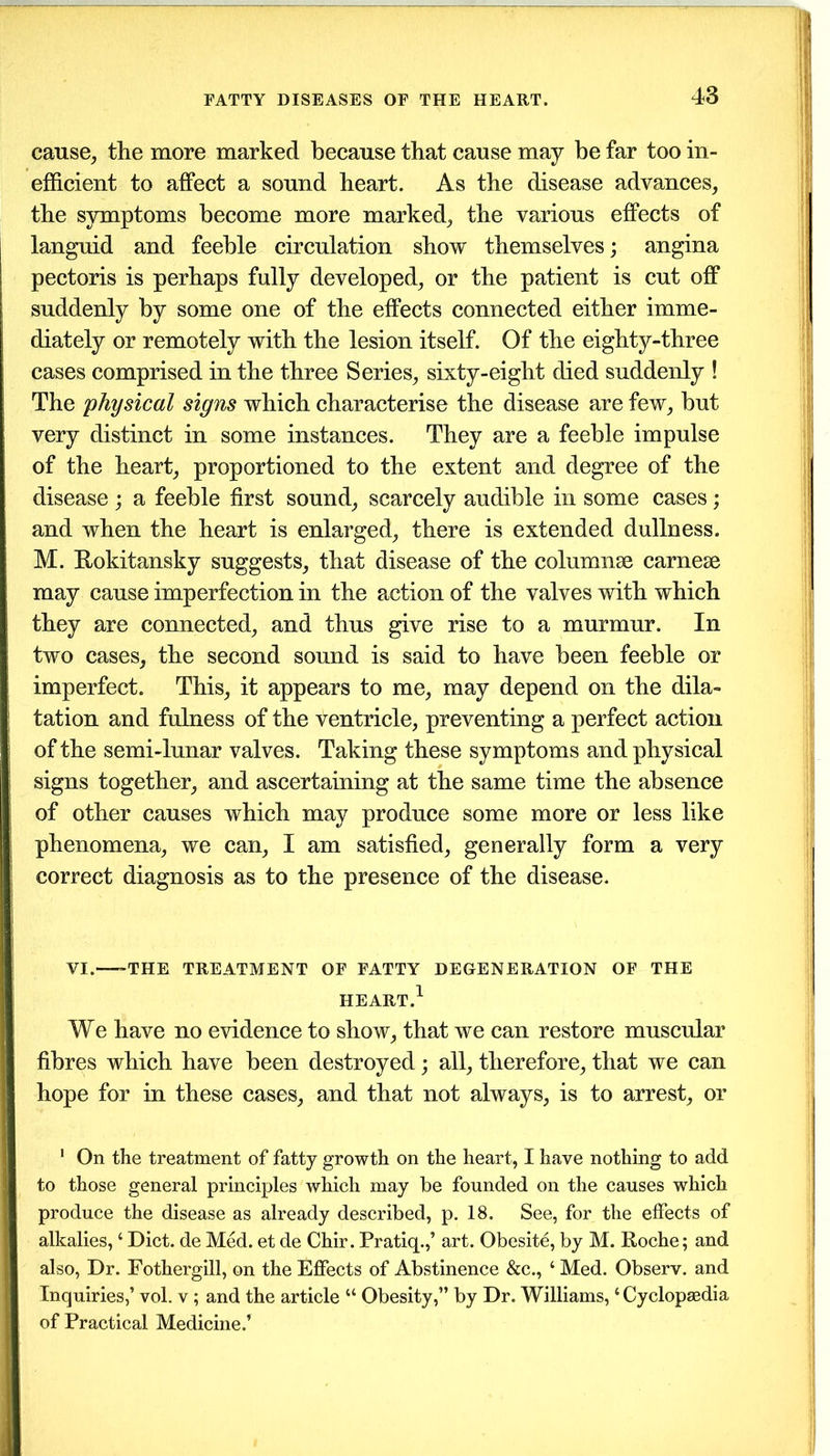 cause, the more marked because that cause may be far too in- efficient to affect a sound heart. As the disease advances, the symptoms become more marked, the various effects of languid and feeble circulation show themselves; angina pectoris is perhaps fully developed, or the patient is cut off suddenly by some one of the effects connected either imme- diately or remotely with the lesion itself. Of the eighty-three cases comprised in the three Series, sixty-eight died suddenly ! The physical signs which characterise the disease are few, but very distinct in some instances. They are a feeble impulse of the heart, proportioned to the extent and degree of the disease ; a feeble first sound, scarcely audible in some cases; and when the heart is enlarged, there is extended dullness. M. Rokitansky suggests, that disease of the columns carnese may cause imperfection in the action of the valves with which they are connected, and thus give rise to a murmur. In two cases, the second sound is said to have been feeble or imperfect. This, it appears to me, may depend on the dila- tation and fulness of the ventricle, preventing a perfect action of the semi-lunar valves. Taking these symptoms and physical signs together, and ascertaining at the same time the absence of other causes which may produce some more or less like phenomena, we can, I am satisfied, generally form a very correct diagnosis as to the presence of the disease. VI.—-THE TREATMENT OF FATTY DEGENERATION OF THE HEART.1 We have no evidence to show, that we can restore muscular fibres which have been destroyed; all, therefore, that we can hope for in these cases, and that not always, is to arrest, or 1 On the treatment of fatty growth on the heart, I have nothing to add to those general principles which may be founded on the causes which produce the disease as already described, p. 18. See, for the effects of alkalies, ‘ Diet, de Med. et de Chir. Pratiq.,’ art. Obesite, by M. Roche; and also, Dr. Fothergill, on the Effects of Abstinence &c., ‘ Med. Observ. and Inquiries,’ vol. v ; and the article “ Obesity,” by Dr. Williams, ‘ Cyclopaedia of Practical Medicine.’