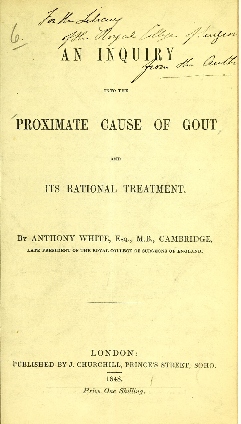 L. 'AN INQUIE1 '^Z-y^ y - C/& INTO THE PROXIMATE CAUSE OF GOUT AND ITS RATIONAL TREATMENT. By ANTHONY WHITE, Esq., M.B., CAMBRIDGE, LATE PRESIDENT OF THE ROYAL COLLEGE OF SURGEONS OF ENGLAND. LONDON: PUBLISHED BY J. CHURCHILL, PRINCE’S STREET, SOHO. 1848. Price One Shilling.