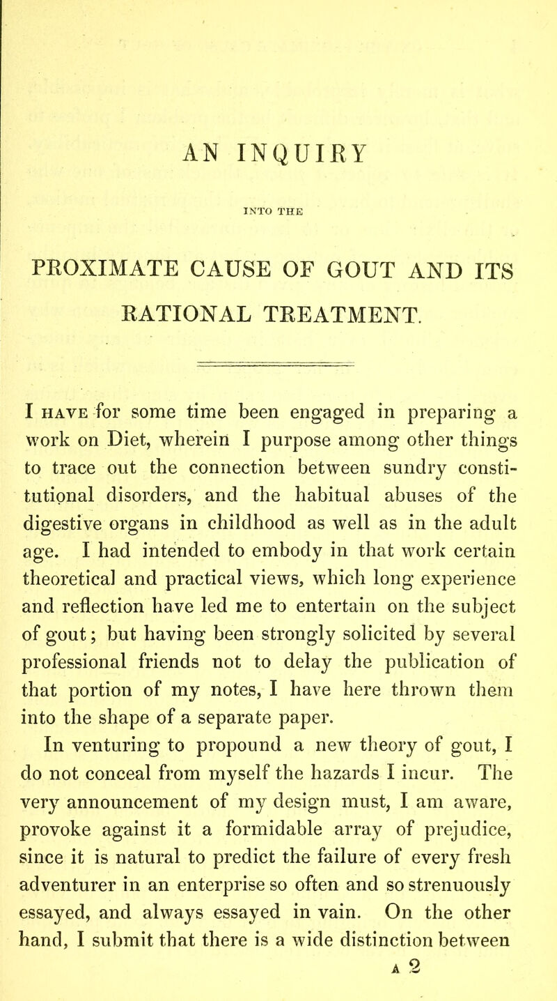AN INQUIRY INTO THE PEOXIMATE CAUSE OF GOUT AND ITS EATIONAL TKEATMENT. I have for some time been engaged in preparing a work on Diet, wherein I purpose among other things to trace out the connection between sundry consti- tutional disorders, and the habitual abuses of the digestive organs in childhood as well as in the adult age. I had intended to embody in that work certain theoretical and practical views, which long experience and reflection have led me to entertain on the subject of gout; but having been strongly solicited by several professional friends not to delay the publication of that portion of my notes, I have here thrown them into the shape of a separate paper. In venturing to propound a new theory of gout, I do not conceal from myself the hazards I incur. The very announcement of my design must, I am aware, provoke against it a formidable array of prejudice, since it is natural to predict the failure of every fresh adventurer in an enterprise so often and so strenuously essayed, and always essayed in vain. On the other hand, I submit that there is a wide distinction between