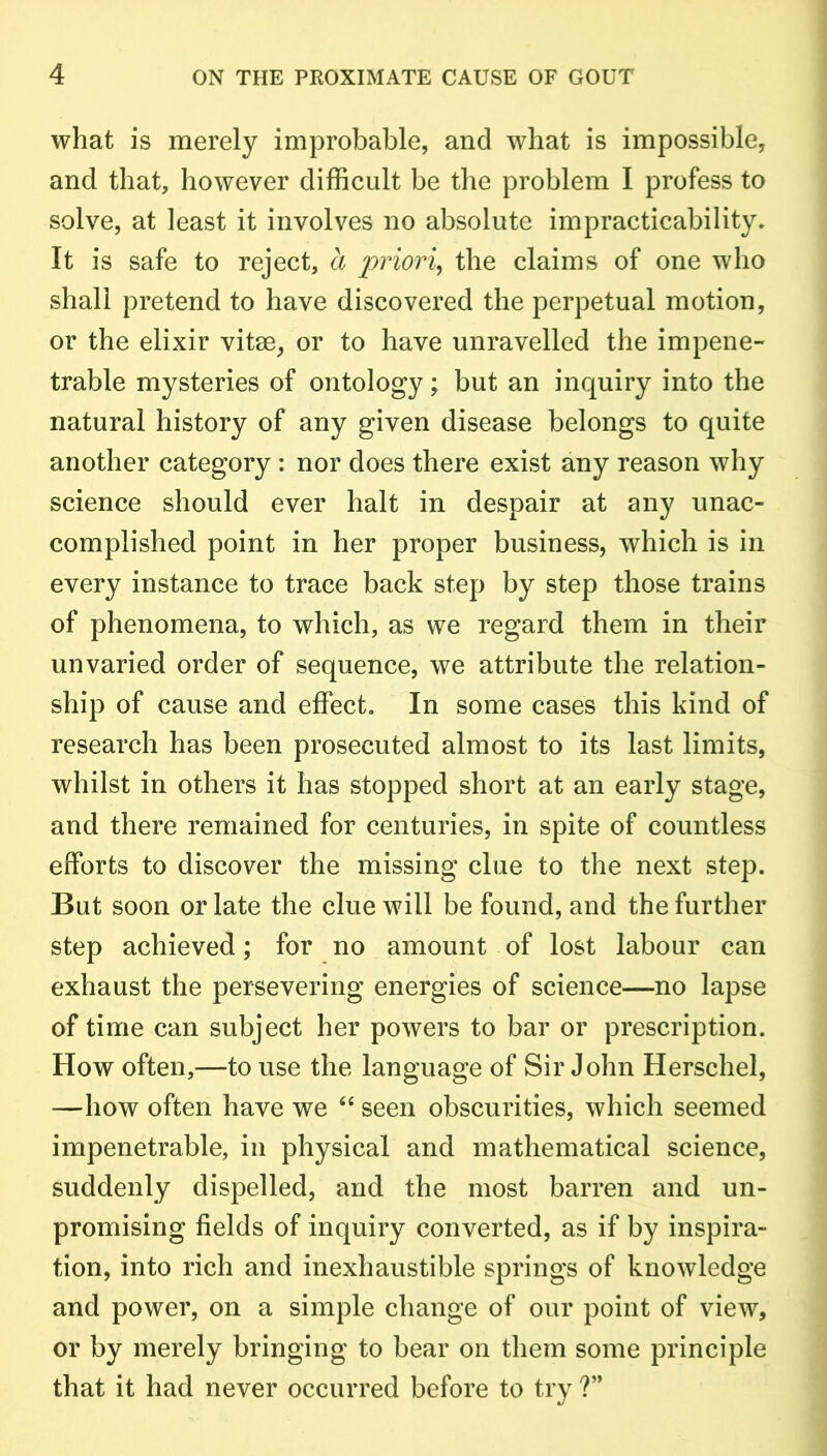 what is merely improbable, and what is impossible, and that, however difficult be the problem I profess to solve, at least it involves no absolute impracticability. It is safe to reject, a priori, the claims of one who shall pretend to have discovered the perpetual motion, or the elixir vitse, or to have unravelled the impene- trable mysteries of ontology; but an inquiry into the natural history of any given disease belongs to quite another category : nor does there exist any reason why science should ever halt in despair at any unac- complished point in her proper business, which is in every instance to trace back step by step those trains of phenomena, to which, as we regard them in their unvaried order of sequence, we attribute the relation- ship of cause and effect. In some cases this kind of research has been prosecuted almost to its last limits, whilst in others it has stopped short at an early stage, and there remained for centuries, in spite of countless efforts to discover the missing clue to the next step. But soon or late the clue will be found, and the further step achieved; for no amount of lost labour can exhaust the persevering energies of science—no lapse of time can subject her powers to bar or prescription. How often,—to use the language of Sir John Herschel, —how often have we “ seen obscurities, which seemed impenetrable, in physical and mathematical science, suddenly dispelled, and the most barren and un- promising fields of inquiry converted, as if by inspira- tion, into rich and inexhaustible springs of knowledge and power, on a simple change of our point of view, or by merely bringing to bear on them some principle that it had never occurred before to try ?”