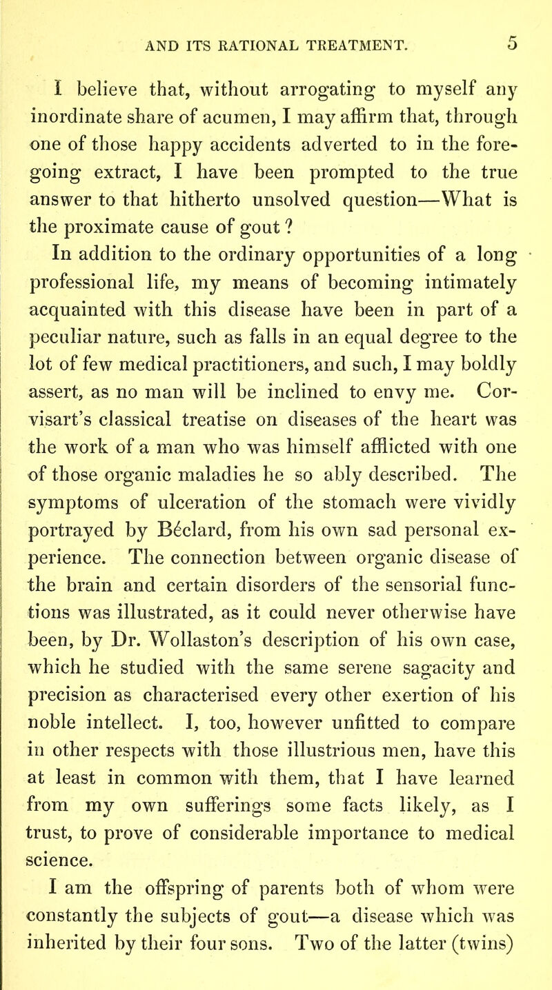 I believe that, without arrogating to myself any inordinate share of acumen, I may affirm that, through one of those happy accidents adverted to in the fore- going extract, I have been prompted to the true answer to that hitherto unsolved question—What is the proximate cause of gout ? In addition to the ordinary opportunities of a long professional life, my means of becoming intimately acquainted with this disease have been in part of a peculiar nature, such as falls in an equal degree to the lot of few medical practitioners, and such, I may boldly assert, as no man will be inclined to envy me. Cor- visart’s classical treatise on diseases of the heart was the work of a man who was himself afflicted with one of those organic maladies he so ably described. The symptoms of ulceration of the stomach were vividly portrayed by B6clard, from his own sad personal ex- perience. The connection between organic disease of the brain and certain disorders of the sensorial func- tions was illustrated, as it could never otherwise have been, by Dr. Wollaston’s description of his own case, which he studied with the same serene sagacity and precision as characterised every other exertion of his noble intellect. I, too, however unfitted to compare in other respects with those illustrious men, have this at least in common with them, that I have learned from my own sufferings some facts likely, as I trust, to prove of considerable importance to medical science. I am the offspring of parents both of whom were constantly the subjects of gout—a disease which was inherited by their four sons. Two of the latter (twins)