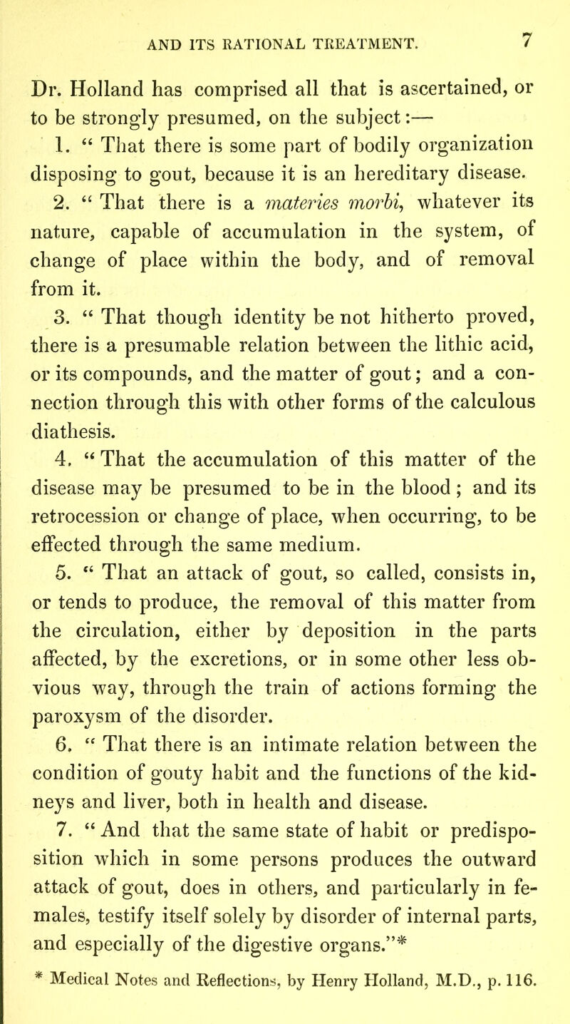 Dr. Holland has comprised all that is ascertained, or to be strongly presumed, on the subject:— 1. “ That there is some part of bodily organization disposing to gout, because it is an hereditary disease. 2. “ That there is a materies morbi, whatever its nature, capable of accumulation in the system, of change of place within the body, and of removal from it. 3. “ That though identity be not hitherto proved, there is a presumable relation between the lithic acid, or its compounds, and the matter of gout; and a con- nection through this with other forms of the calculous diathesis. 4. “ That the accumulation of this matter of the disease may be presumed to be in the blood ; and its retrocession or change of place, when occurring, to be effected through the same medium. 5. “ That an attack of gout, so called, consists in, or tends to produce, the removal of this matter from the circulation, either by deposition in the parts affected, by the excretions, or in some other less ob- vious way, through the train of actions forming the paroxysm of the disorder. 6. “ That there is an intimate relation between the condition of gouty habit and the functions of the kid- neys and liver, both in health and disease. 7. “ And that the same state of habit or predispo- sition which in some persons produces the outward attack of gout, does in others, and particularly in fe- males, testify itself solely by disorder of internal parts, and especially of the digestive organs.”* * Medical Notes and Reflections, by Henry Holland, M.D., p. 116.