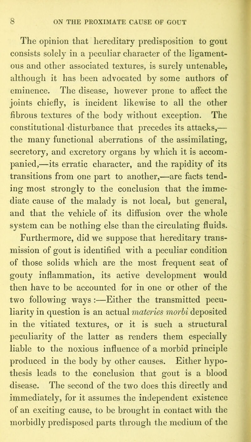 The opinion that hereditary predisposition to gout consists solely in a peculiar character of the ligament- ous and other associated textures, is surely untenable, although it has been advocated by some authors of eminence. The disease, however prone to affect the joints chiefly, is incident likewise to all the other fibrous textures of the body without exception. The constitutional disturbance that precedes its attacks,— the many functional aberrations of the assimilating, secretory, and excretory organs by which it is accom- panied,—its erratic character, and the rapidity of its transitions from one part to another,—are facts tend- ing most strongly to the conclusion that the imme- diate cause of the malady is not locah but general, and that the vehicle of its diffusion over the whole system can be nothing else than the circulating fluids. Furthermore, did we suppose that hereditary trans- mission of gout is identified with a peculiar condition of those solids which are the most frequent seat of gouty inflammation, its active development would then have to be accounted for in one or other of the two following ways :—Either the transmitted pecu- liarity in question is an actual materies morbi deposited in the vitiated textures, or it is such a structural peculiarity of the latter as renders them especially liable to the noxious influence of a morbid principle produced in the body by other causes. Either hypo- thesis leads to the conclusion that gout is a blood disease. The second of the two does this directly and immediately, for it assumes the independent existence of an exciting cause, to be brought in contact with the morbidly predisposed parts through the medium of the