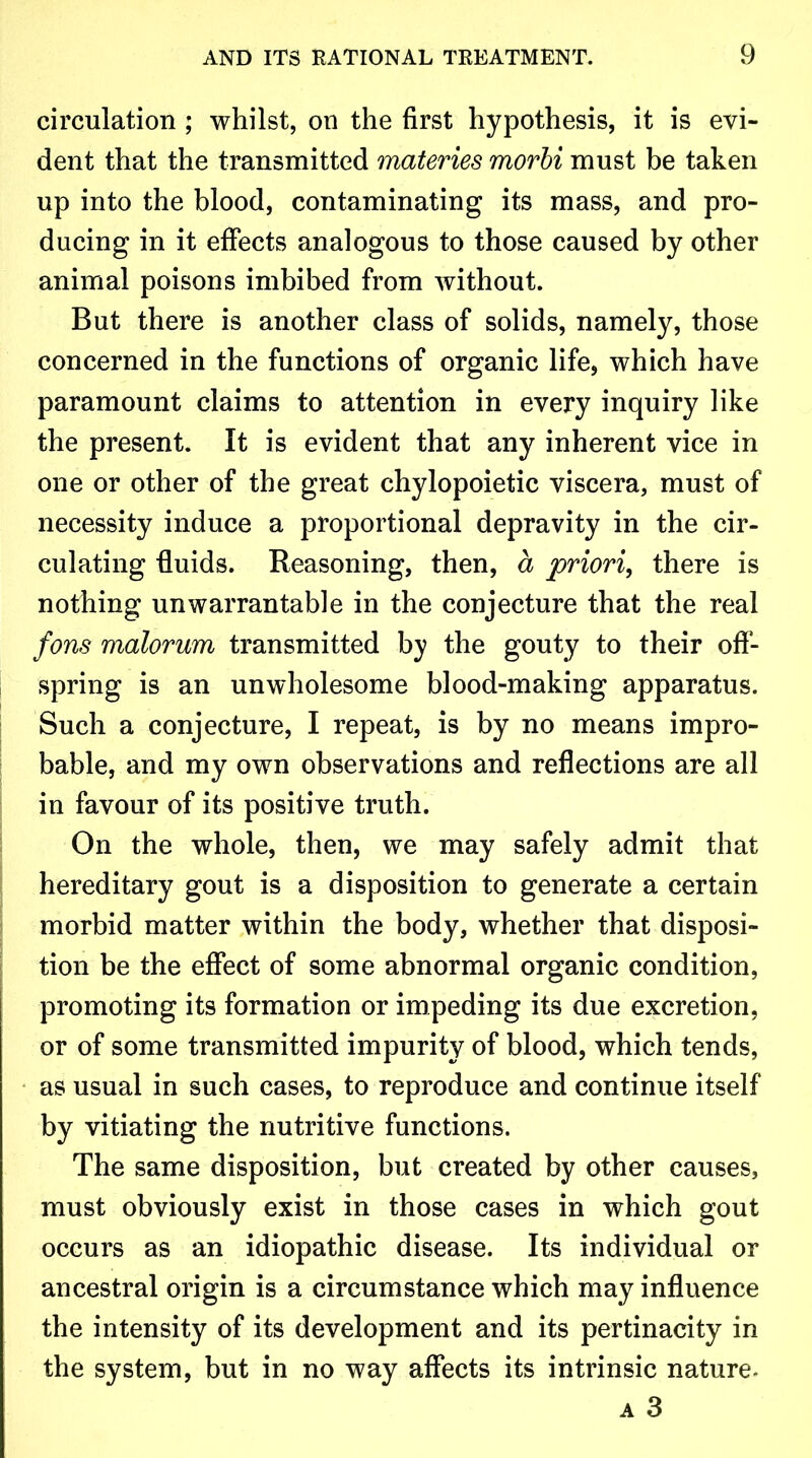 circulation ; whilst, on the first hypothesis, it is evi- dent that the transmitted materies morbi must be taken up into the blood, contaminating its mass, and pro- ducing in it effects analogous to those caused by other animal poisons imbibed from without. But there is another class of solids, namely, those concerned in the functions of organic life, which have paramount claims to attention in every inquiry like the present. It is evident that any inherent vice in one or other of the great chylopoietic viscera, must of necessity induce a proportional depravity in the cir- culating fluids. Reasoning, then, a priori, there is nothing unwarrantable in the conjecture that the real fans malorum transmitted by the gouty to their off- spring is an unwholesome blood-making apparatus. Such a conjecture, I repeat, is by no means impro- bable, and my own observations and reflections are all in favour of its positive truth. On the whole, then, we may safely admit that hereditary gout is a disposition to generate a certain morbid matter within the body, whether that disposi- tion be the effect of some abnormal organic condition, promoting its formation or impeding its due excretion, or of some transmitted impurity of blood, which tends, as usual in such cases, to reproduce and continue itself by vitiating the nutritive functions. The same disposition, but created by other causes, must obviously exist in those cases in which gout occurs as an idiopathic disease. Its individual or ancestral origin is a circumstance which may influence the intensity of its development and its pertinacity in the system, but in no way affects its intrinsic nature-